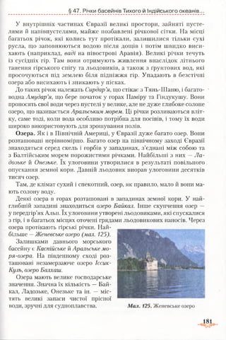 § 47. Річки басейнів Тихого й Індійського океанів.
У внутрішніх частинах Євразії великі простори, зайняті пусте­
лями й напівпустелями, майже позбавлені річкової сітки. На місці
багатьох річок, які колись тут протікали, залишилися тільки сухі
русла, що заповнюються водою після дощів і потім швидко виси­
хають (наприклад, ваді на півострові Аравія). Великі річки течуть
із сусідніх гір. Там вони отримують живлення внаслідок літнього
танення гірського снігу та льодовиків, а також з ґрунтових вод, які
просочуються під землею біля підніжжя гір. Упадають в безстічні
озера або висихають і зникають у пісках.
До таких річок належать Сирдар’я, що стікає з Тянь-Шаню, і багато- •
водна Амудар’я, що бере початок у горах Паміру та Гіндукушу. Вони
проносять свої води через пустелі у велике, але не дуже глибоке солоне
озеро, що називається Аральським морем. Ці річки розливаються вліт­
ку, саме тоді, коли вода особливо потрібна для посівів, і тому їх води
широко використовують для зрошування полів.
Озера. Як і в Північній Америці, у Євразії дуже багато озер. Вони
розташовані нерівномірно. Багато озер на північному заході Євразії
знаходяться серед скель і горбів у западинах, з’єднані між собою та
з Балтійським морем порожистими річками. Найбільші з них —Ла­
дозьке й Онезьке. їх улоговини утворилися в результаті повільного
опускання земної кори. Давній льодовик виорав улоговини десятків
тисяч озер.
Там, де клімат сухий і спекотний, озер, як правило, мало й вони ма­
ють солону воду.
Деякі озера в горах розташовані в западинах земної кори. У най­
глибшій западині знаходиться озеро Байкал. Інше скупчення озер —
у передгір’ях Альп. їх улоговини утворені льодовиками, які спускалися
з гір, і в багатьох місцях оточені грядами льодовикових наносів. Через
озера протікають гірські річки. Най­
більше —Женевське озеро (мал. 125).
Залишками давнього морського
басейну є Каспійське й Аральське мо-
ря-озера. На південному сході роз­
ташовані незамерзаюче озеро Іссик-
Куль, озеро Балхаш.
Озера мають велике господарське
значення. Значна їх кількість —Бай­
кал, Ладозьке, Онезьке та ін. — міс­
тять великі запаси чистої прісної
води, зручні для судноплавства.
 