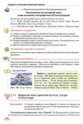 РОЗДІЛ IV. МАТЕРИКИ ПІВНІЧНОЇ ПІВКУЛІ
................. -» П рактичн а роб ота 1 0 (продовження)
П озн ачен ня на контурній карті
назв основних гео гр аф ічн и х о б ’єктів Є в р а зії
Позначте на контурній карті, користуючись атласом.
Річки: Рейн, Дунай, Дніпро, Волга, Об, Єнісей, Лена, Амур, Хуанхе,
Янцзи, Меконг, Ганг, Інд, Євфрат, Тигр;
озера: Каспійське море, Женевське, Ладозьке, Байкал, Мертве море.
Запитання та завдання
1. Назвіть спільні ознаки річок басейнів Тихого й Індійського океанів.
2. Укажіть особливості рельєфу та клімату Євразії, що сприяли утворен­
ню басейнів внутрішнього стоку.
3. Охарактеризуйте одне з озер Євразії за планом. Розкрийте його зна­
чення в господарській діяльності людини.
4. Дайте порівняльну характеристику річок Янцзи й Хуанхе.
Працюємо з картою та атласом
Нанесіть на контурну карту межі всіх річкових басейнів материка Євразія.
Підпишіть.
Сторінка д о сл ід н и ка__________________________________________
Підготуйте повідомлення на одну з тем: «Багаторічна мерзлота та госпо­
дарська діяльність людини», «Екологічні проблеми річок Євразії», вико­
ристовуючи різноманітні джерела інформації.
Ц ікавий факт
Байкал (у перекладі означає «Багате озе­
ро») (мал. 126) простягається з північного схо­
ду на південний захід на 636 км. Найбільша
ширина озера — 79 км, площа його становить
31,5 тис. км2. За величиною Байкал посідає
восьме місце серед озер земної кулі. Це най-
Мал. 126. Озеро Байкал глибше озеро на Землі. Його глибина — 1642 м.
г
§ 48. Природні зони: арктичні пустелі, тундра
й лісотундра
Пригадайте: 1. Назвіть природні зони Євразії (з півночі на південь) за
допомогою карти атласу. 2. У якій природній зоні розміще­
на ваша місцевість?
Розташування природних зон у Євразії. На формування природних
зон Євразії впливають як зональні, так і азональні чинники. Особливого
 