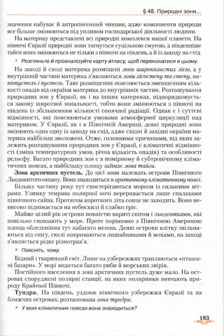 § 48. Природні зони.
значення набуває й антропогенний чинник, адже компоненти природи
все більше змінюються під упливом господарської діяльності людини.
На материку представлені всі природні комплекси нашої планети. На
півночі Євразії природні зони тягнуться суцільною смугою, а південніше
тайги вони змінюються не тільки з півночі на південь, а й із заходу на схід.
• Розгляньте й проаналізуйте карту атласу, щоб переконатися в цьому.
На заході й сході материка розміщені зони широколистих лісів, а у
внутрішній частині материка з’являються зони лісостепу та степу, на­
півпустель і пустель. Таке розміщення пояснюється зменшенням кіль­
кості опадів від окраїни материка до внутрішніх частин. Розташування
природних зон у Євразії, як і на інших материках, підпорядковуєть­
ся закону широтної зональності, тобто вони змінюються з півночі на
південь із збільшенням кількості сонячної радіації. Однак є і суттєві
відмінності, які пояснюються умовами атмосферної циркуляції над
материком. У Євразії, як і в Північній Америці, деякі природні зони
змінюють одна одну із заходу на схід, адже східні й західні окраїни ма­
терика найбільш зволожені. Отже, головними причинами, від яких за­
лежить розташування природних зон у Євразії, є кліматичні відмінно­
сті (зміна температурних умов, річна кількість опадів) та особливості
рельєфу. Багато природних зон є в помірному й субтропічному кліма­
тичних поясах, а найбільшу площу займає зона тайги.
Зона арктичних пустель. До цієї зони належать острови Північного
Льодовитого океану. Вона знаходиться в арктичному кліматичному поясі.
Більшу частину року тут спостерігаються морози із сильними віт­
рами. Узимку темрява полярної ночі переривається лише спалахами
північного сяйва. Протягом короткого літа сонце не заходить. Воно не­
високо піднімається на небосхилі й слабко гріє.
Майже цілий рік острови повністю вкриті снігом і льодовиками, які
повільно сповзають у море. Проте порівняно з Північною Америкою
площа обледеніння тут набагато менша. Деякі острови влітку звільня­
ються від снігу, скелі покриваються лишайниками й мохами, на заході
з’являється рідке різнотрав’я.
• Поясніть, чому.
Бідний і тваринний світ. Лише на узбережжях трапляються «пташи­
ні базари». У морі водиться багато риби й морських звірів.
Постійного населення в зоні арктичних пустель дуже мало. На ост­
ровах споруджені полярні станції, на яких полярники вивчають при­
роду Крайньої Півночі.
Тундра. На південь, уздовж північного узбережжя Євразії та на
ближчих островах, розташована зона тундри.
• Уяких кліматичних поясах вона знаходиться?
 