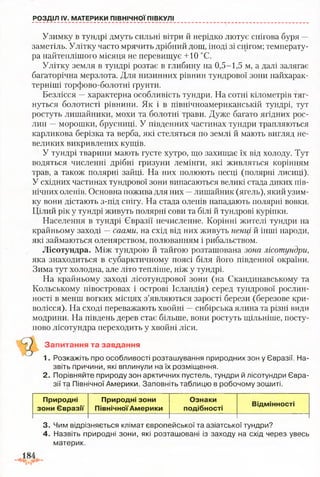 РОЗДІЛ IV. МАТЕРИКИ ПІВНІЧНОЇ ПІВКУЛІ
Узимку в тундрі дмуть сильні вітри й нерідко лютує снігова буря —
заметіль. Улітку часто мрячить дрібний дощ, іноді зі снігом; температу­
ра найтеплішого місяця не перевищує +10 °С.
Улітку земля в тундрі розтає в глибину на 0,5-1,5 м, а далі залягає
багаторічна мерзлота. Для низинних рівнин тундрової зони найхарак­
терніші торфово-болотні ґрунти.
Безлісся —характерна особливість тундри. На сотні кілометрів тяг­
нуться болотисті рівнини. Як і в північноамериканській тундрі, тут
ростуть лишайники, мохи та болотні трави. Дуже багато ягідних рос­
лин —морошки, брусниці. У південних частинах тундри трапляються
карликова берізка та верба, які стеляться по землі й мають вигляд не­
великих викривлених кущів.
У тундрі тварини мають густе хутро, що захищає їх від холоду. Тут
водяться численні дрібні гризуни лемінги, які живляться корінням
трав, а також полярні зайці. На них полюють песці (полярні лисиці).
У східних частинах тундрової зони випасаються великі стада диких пів­
нічних оленів. Основна пожива для них —лишайник (ягель), який узим­
ку вони дістають з-під снігу. На стада оленів нападають полярні вовки.
Цілий рік у тундрі живуть полярні сови та білі й тундрові куріпки.
Населення в тундрі Євразії нечисленне. Корінні жителі тундри на
крайньому заході —саами, на схід від них живуть ненці й інші народи,
які займаються оленярством, полюванням і рибальством.
Лісотундра. Між тундрою й тайгою розташована зона лісотундри,
яка знаходиться в субарктичному поясі біля його південної окраїни.
Зима тут холодна, але літо тепліше, ніж у тундрі.
На крайньому заході лісотундрової зони (на Скандинавському та
Кольському півостровах і острові Ісландія) серед тундрової рослин­
ності в менш вогких місцях з’являються зарості берези (березове кри-
волісся). На сході переважають хвойні —сибірська ялина та різні види
модрини. На південь дерев стає більше, вони ростуть щільніше, посту­
пово лісотундра переходить у хвойні ліси.
Запитання та завдання
1. Розкажіть про особливості розташування природних зон у Євразії. На­
звіть причини, які вплинули на їх розміщення.
2. Порівняйте природу зон арктичних пустель, тундри й лісотундри Євра­
зії та Північної Америки. Заповніть таблицю в робочому зошиті.
Природні
зони Євразії
Природні зони
ПівнічноїАмерики
Ознаки
подібності
Відмінності
3. Чим відрізняється клімат європейської та азіатської тундри?
4. Назвіть природні зони, які розташовані із заходу на схід через увесь
материк.
 