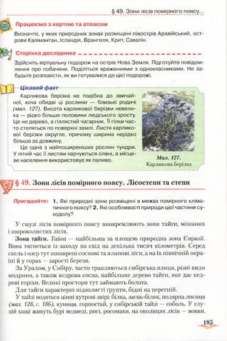 § 49. Зони лісів помірного поясу.
Працюємо з картою та атласом
Визначте, у яких природних зонах розміщені півострів Аравійський, ост­
рови Калімантан, Ісландія, Врангеля, Крит, Сахалін.
Сторінка д осл ід н и ка___________________________________________
Здійсніть віртуальну подорож на острів Нова Земля. Підготуйте повідом­
лення про побачене. Поділіться враженнями з однокласниками. Не за­
будьте розповісти, як ви готувалися до цієї подорожі.
•Цікавий факт-—-— — ------- -*— •— ••■—
Карликова берізка не подібна до звичай­
ної, хоча обидві ці рослини — близькі родичі
(мал. 127). Висота карликової берізки невели­
ка — рідко більше половини людського зросту.
Це не дерево, а гіллястий чагарник. її гілки час­
то стеляться по поверхні землі. Листя карлико­
вої берізки округле, причому ширина нерідко
більша за довжину.
Це одна з найпоширеніших рослин тундри.
У літній час її листям харчуються олені, а місце­
ве населення використовує як паливо. Мал. 127.
Карликова берізка
§ 49. Зони лісів помірного поясу. Лісостепи та степи
Пригадайте: 1. Які природні зони розміщені в межах помірного кліма­
тичного поясу? 2. Які особливості природи цієї частини су­
ходолу?
У смузі лісів помірного поясу виокремлюють зони тайги, мішаних
і широколистих лісів.
Зона тайги. Тайга — найбільша за площею природна зона Євразії.
Вона тягнеться із заходу на схід на декілька тисяч кілометрів. Серед
скель і озер тут поширені соснові та ялинові ліси, а на їх північній окра­
їні й у горах —зарості берези.
За Уралом, у Сибіру, часто трапляються сибірська ялиця, різні види
модрини, а також кедрова сосна, найбільше дерево тайги, яке дає кед­
рові горіхи. Великі простори тут займають болота.
Для тайги характерні підзолисті ґрунти, бідні на перегній.
У тайзі водяться цінні хутрові звірі: білка, заєць-біляк, полярна лисиця
(мал. 128, с. 186), куниця, горностай, у сибірській тайзі —соболь. У глу­
хій хащі живуть бурі ведмеді, рисі, росомахи, на околицях лісів —вовки.
 