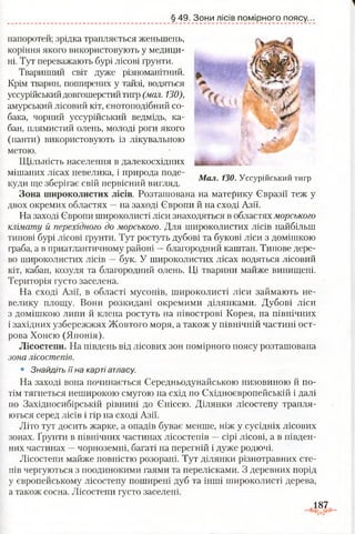 § 49. Зони лісів помірного поясу.
папоротей; зрідка трапляється женьшень,
коріння якого використовують у медици­
ні. Тут переважають бурі лісові ґрунти.
Тваринний світ дуже різноманітний.
Крім тварин, поширених у тайзі, водяться
уссурійськийдовгошерстийтигр (мал. 130),
амурський лісовий кіт, єнотоподібний со­
бака, чорний уссурійський ведмідь, ка­
бан, плямистий олень, молоді роги якого
(панти) використовують із лікувальною
метою.
Щільність населення в далекосхідних
мішаних лісах невелика, і природа поде­
куди ще зберігає свій первісний вигляд.
Зона широколистих лісів. Розташована на материку Євразії теж у
двох окремих областях —на заході Європи й на сході Азії.
На заході Європи широколисті ліси знаходяться в областях морського
клімату й перехідного до морського. Для широколистих лісів найбільш
типові бурі лісові ґрунти. Тут ростуть дубові та букові ліси з домішкою
граба, а в приатлантичному районі —благородний каштан. Типове дере­
во широколистих лісів —бук. У широколистих лісах водяться лісовий
кіт, кабан, козуля та благородний олень. Ці тварини майже винищені.
Територія густо заселена.
На сході Азії, в області мусонів, широколисті ліси займають не­
велику площу. Вони розкидані окремими ділянками. Дубові ліси
з домішкою липи й клена ростуть на півострові Корея, на північних
і західних узбережжях Жовтого моря, а також у північній частині ост­
рова Хонсю (Японія).
Лісостепи. На південь від лісових зон помірного поясу розташована
зона лісостепів.
• Знайдіть їїна карті атласу.
На заході вона починається Єередньодунайською низовиною й по­
тім тягнеться неширокою смугою на схід по Східноєвропейській і далі
по Західносибірській рівнині до Єнісею. Ділянки лісостепу трапля­
ються серед лісів і гір на сході Азії.
Літо тут досить жарке, а опадів буває менше, ніж у сусідніх лісових
зонах. Ґрунти в північних частинах лісостепів —сірі лісові, а в півден­
них частинах —чорноземні, багаті на перегній і дуже родючі.
Лісостепи майже повністю розорані. Тут ділянки різнотравних сте­
пів чергуються з поодинокими гаями та перелісками. З деревних порід
у європейському лісостепу поширені дуб та інші широколисті дерева,
а також сосна. Лісостепи густо заселені.
.187,
ч,
V,.:
Мал. 130. Уссурійський тигр
 