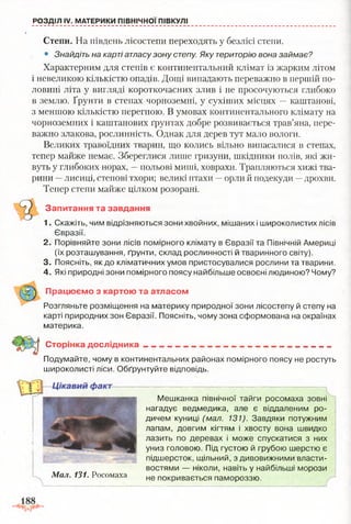 РОЗДІЛ IV. МАТЕРИКИ ПІВНІЧНОЇ ПІВКУЛІ
Степи. На південь лісостепи переходять у безлісі степи.
• Знайдіть на карті атласу зону степу. Яку територію вона займає?
Характерним для степів є континентальний клімат із жарким літом
і невеликою кількістю опадів. Дощі випадають переважно в першій по­
ловині літа у вигляді короткочасних злив і не просочуються глибоко
в землю. Ґрунти в степах чорноземні, у сухіших місцях —каштанові,
з меншою кількістю перегною. В умовах континентального клімату на
чорноземних і каштанових ґрунтах добре розвивається трав’яна, пере­
важно злакова, рослинність. Однак для дерев тут мало вологи.
Великих травоїдних тварин, що колись вільно випасалися в степах,
тепер майже немає. Збереглися лише гризуни, шкідники полів, які жи­
вуть у глибоких норах, —польові миші, ховрахи. Трапляються хижі тва­
рини —лисиці, степові тхори; великі птахи —орли й подекуди —дрохви.
Тепер степи майже цілком розорані.
1. Скажіть, чим відрізняються зони хвойних, мішаних і широколистих лісів
2. Порівняйте зони лісів помірного клімату в Євразії та Північній Америці
(їх розташування, ґрунти, склад рослинності й тваринного світу).
3. Поясніть, як до кліматичних умов пристосувалися рослини та тварини.
4. Які природні зони помірного поясу найбільше освоєні людиною? Чому?
Розгляньте розміщення на материку природної зони лісостепу й степу на
карті природних зон Євразії. Поясніть, чому зона сформована на окраїнах
материка.
Подумайте, чому в континентальних районах помірного поясу не ростуть
широколисті ліси. Обґрунтуйте відповідь.
Запитання та завдання
Євразії.
Працюємо з картою та атласом
Сторінка дослідника
Мешканка північної тайги росомаха зовні
нагадує ведмедика, але є віддаленим ро­
дичем куниці (мал. 131). Завдяки потужним
лапам, довгим кігтям і хвосту вона швидко
лазить по деревах і може спускатися з них
униз головою. Під густою й грубою шерстю є
підшерсток, щільний, з дивовижними власти­
востями — ніколи, навіть у найбільші морози
.
Мал. 131. Росомаха не покривається памороззю.
 