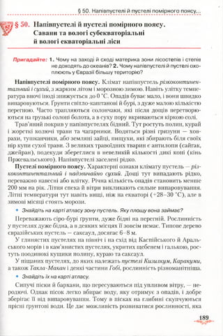§ 50. Напівпустелі й пустелі помірного поясу.
§ 50. Напівпустелі й пустелі помірного поясу.
Савани та вологі субекваторіальні
й вологі екваторіальні ліси
Пригадайте: 1. Чому на заході й сході материка зони лісостепів і степів
не доходять до океанів? 2. Чому напівпустелі й пустелі охо­
плюють у Євразії більшу територію?
Напівпустелі помірного поясу. Клімат напівпустель різкоконтинен­
тальний і сухий, з жарким літом і морозною зимою. Навіть улітку темпе­
ратура вночі іноді знижується до 0 °С. Опадів буває мало, і вони швидко
випаровуються. Ґрунти світло-каштанові й бурі, з дуже малою кількістю
перегною. Часто трапляються солончаки, які після дощів перетворю­
ються на грузькі солоні болота, а в суху пору вкриваються кіркою солі.
Трав’яний покрив у напівпустелях бідний. Тут ростуть полин, курай
і жорсткі колючі трави та чагарники. Водяться різні гризуни — хов­
рахи, тушканчики, або земляні зайці, пищухи, які збирають біля своїх
нір купи сухої трави. З великих травоїдних тварин є антилопи (сайгак,
джейран), подекуди збереглися в невеликій кількості дикі коні (кінь
Пржевальського). Напівпустелі заселені рідко.
Пустелі помірного поясу. Характерні ознаки клімату пустель —різ­
коконтинентальний і надзвичайно сухий. Дощі тут випадають рідко,
переважно навесні або влітку. Річна кількість опадів становить менше
200 мм на рік. Літня спека й вітри викликають сильне випаровування.
Літні температури тут навіть вищі, ніж на екваторі (+28-30 °С), але в
зимові місяці стоять морози.
• Знайдіть на карті атласу зону пустель. Яку площу вона займає?
Переважають сіро-бурі ґрунти, дуже бідні на перегній. Рослинність
у пустелях дуже бідна, а в деяких місцях її зовсім немає. Типове дерево
євразійських пустель —саксаул, досягає 6-8 м.
У глинястих пустелях на північ і на схід від Каспійського й Араль­
ського морів і в кам’янистих пустелях, укритих щебенем і галькою, рос­
туть поодинокі кущики полину, кураю та саксаул.
У піщаних пустелях, до яких належать пустелі Кизилкум, Каракуми,
а також Такла-Макан і деякі частини Гобі, рослинність різноманітніша.
• Знайдіть їх на карті атласу.
Сипучі піски й бархани, що пересуваються під упливом вітру, —не­
родючі. Однак пісок легко вбирає воду, яку отримує з опадів, і добре
зберігає її від випаровування. Тому в пісках на глибині скупчуються
прісні ґрунтові води. Це дає можливість розвиватися рослинності, яка
 