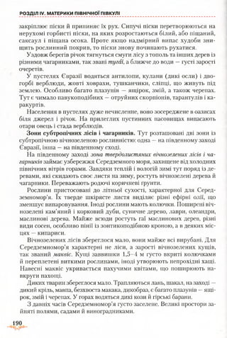 РОЗДІЛ IV. МАТЕРИКИ ПІВНІЧНОЇ ПІВКУЛІ
закріплює піски й припиняє їх рух. Сипучі піски перетворюються на
нерухомі горбисті піски, на яких розростаються білий, або піщаний,
саксаул і піщана осока. Проте якщо надмірний випас худоби зни­
щить рослинний покрив, то піски знову починають рухатися.
Уздовж берегів річок тягнуться смуги лісу з тополь та інших дерев із
різними чагарниками, так звані тугаї, а ближче до води —густі зарості
очеретів.
У пустелях Євразії водяться антилопи, кулани (дикі осли) і дво­
горбі верблюди, жовті ховрахи, тушканчики, сліпці, що живуть під
землею. Особливо багато плазунів —ящірок, змій, а також черепах.
Тут є чимало павукоподібних —отруйних скорпіонів, тарантулів і ка­
ракуртів.
Населення в пустелях дуже нечисленне, воно зосереджене в оазисах
біля джерел і річок. На прилеглих пустинних пасовищах випасають
отари овець і стада верблюдів.
Зони субтропічних лісів і чагарників. Тут розташовані дві зони із
субтропічною вічнозеленою рослинністю: одна —на південному заході
Євразії, інша —на південному сході.
На південному заході зона твердолистяних вічнозелених лісів і ча­
гарників займає узбережжя Середземного моря, захищене від холодних
північних вітрів горами. Завдяки теплій і вологій зимі тут поряд із де­
ревами, які скидають своє листя на зиму, ростуть вічнозелені дерева й
чагарники. Переважають родючі коричневі ґрунти.
Рослини пристосовані до літньої сухості, характерної для Серед­
земномор’я. їх тверде шкірясте листя виділяє різні ефірні олії, що
зменшує випаровування. Іноді рослини мають колючки. Поширені віч­
нозелені кам’яний і корковий дуби, суничне дерево, лаври, олеандри,
маслинові дерева. Майже всюди ростуть гаї маслинових дерев, різні
види сосен, особливо пінії із зонтикоподібною кроною, а в деяких міс­
цях —кипариси.
Вічнозелених лісів збереглося мало, вони майже всі вирубані. Для
Середземномор’я характерні не ліси, а зарості вічнозелених кущів,
так званий маквіс. Кущі заввишки 1,5-4 м густо вкриті колючками
й переплетені виткими рослинами, іноді утворюють непрохідні хащі.
Навесні маквіс укривається пахучими квітами, що поширюють на­
вкруги пахощі.
Диких тварин збереглося мало. Трапляються лань, шакал, на заході —
дикий кріль, мавпа, безхвоста макака, дикобраз, є багато плазунів —ящі­
рок, змій і черепах. У горах водяться дикі кози й гірські барани.
З давніх часів Середземномор’я густо заселене. Великі простори за­
йняті полями, садами й виноградниками.
190
 