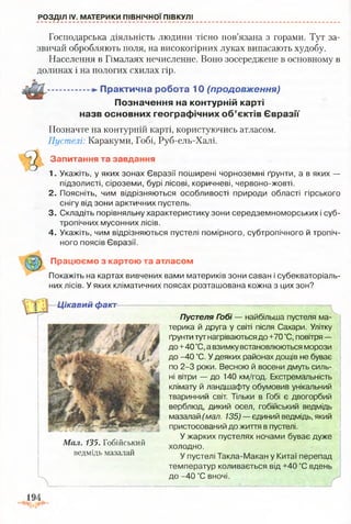 РОЗДІЛ IV. МАТЕРИКИ ПІВНІЧНОЇ ПІВКУЛІ
Господарська діяльність людини тісно пов’язана з горами. Тут за­
звичай обробляють поля, на високогірних луках випасають худобу.
Населення в Гімалаях нечисленне. Воно зосереджене в основному в
долинах і на пологих схилах гір.
...............П р акти чн а робота 10 (продовження)
П означення на контурній карті
назв основних гео гр аф ічн и х о б ’єктів Є в р а зії
Позначте на контурній карті, користуючись атласом.
Пустелі: Каракуми, Гобі, Руб-ель-Халі.
Запитання та завдання
1. Укажіть, у яких зонах Євразії поширені чорноземні ґрунти, а в яких —
підзолисті, сіроземи, бурі лісові, коричневі, червоно-жовті.
2. Поясніть, чим відрізняються особливості природи області гірського
снігу від зони арктичних пустель.
3. Складіть порівняльну характеристику зони середземноморських і суб­
тропічних мусонних лісів.
4. Укажіть, чим відрізняються пустелі помірного, субтропічного й тропіч­
ного поясів Євразії.
Працюємо з картою та атласом
Покажіть на картах вивчених вами материків зони саван і субекваторіаль­
них лісів. У яких кліматичних поясах розташована кожна з цих зон?
Ц ікавий факт
я г
Мал. 135. Гобійський
ведмідь мазалай
Пустеля Гобі — найбільша пустеля ма­
терика й друга у світі після Сахари. Улітку
ґрунти тут нагріваються до +70 °С, повітря —
до+40 °С, а взимку встановлюються морози
до -40 °С. У деяких районах дощів не буває
по 2-3 роки. Весною й восени дмуть силь­
ні вітри — до 140 км/год. Екстремальність
клімату й ландшафту обумовив унікальний
тваринний світ. Тільки в Гобі є двогорбий
верблюд, дикий осел, гобійський ведмідь
мазалай (мал. 135) — єдиний ведмідь, який
пристосований до життя в пустелі.
У жарких пустелях ночами буває дуже
холодно.
У пустелі Такла-Макан у Китаї перепад
температур коливається від +40 °С вдень
до -40 °С вночі.
V
г
 