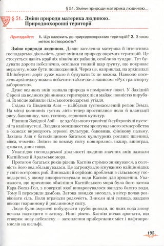 § 51. Зміни природи материка людиною.
§51. Зміни природи материка людиною.
Природоохоронні території
Пригадайте: 1. Що належить до природоохоронних територій? 2. З якою
метою їх створюють?
Зміни природи людиною. Давнє заселення материка й інтенсивна
господарська діяльність дуже змінили природу окремих територій. Це
стосується навіть крайніх північних районів, особливо тундри. Тут бу­
дувати дороги небезпечно, оскільки тонкий шар ґрунту, що покриває
мерзлоту, може бути пошкоджений. Через це, наприклад, на архіпелазі
Шпіцберген доріг дуже мало й будувати їх не можна. Навколо посе­
лень архіпелагу можна побачити таблички з написом: «Рух транспорту
заборонено».
Дуже великих змін зазнала природа в помірному поясі. У Західній
Європі на великих рівнинних територіях ліси майже повністю вируба­
ні. їх місце зайняли сільськогосподарські угіддя.
Східна та Південна Азія —найбільш густонаселений регіон Землі.
На місці колишніх густих лісів тепер простяглися поля й плантації
рису, бавовнику, чаю, тютюну, зернових культур.
Рівнини Західної Азії —це здебільшого тропічні й субтропічні пусте­
лі та напівпустелі. Завдяки можливостям зрошувального землеробства
в оазисах вирощують зернові культури, бавовник, фінікову пальму.
Західна Азія є батьківщиною багатьох культурних рослин: пшениці,
вівса, ячменю. Звідси по всьому світу поширились інжир, виноград,
гранати, диня тощо.
Унаслідок господарської діяльності людини значних змін зазнали
Каспійське й Аральське моря.
Протягом багатьох років рівень Каспію стрімко знижувався, а соло­
ність його вод збільшувалася. Це загрожувало існуванню найцінніших
у світі осетрових риб. Виникали й серйозні проблеми в сільському гос­
подарстві, у якому використовували води Каспію для зрошення. Ува-
жалося, що причиною обміління Каспійського моря була його затока
Кара-Богаз-Гол, з поверхні якої випаровувалося занадто багато води.
Тому її перекрили дамбою. Затока швидко висохла, а вітер почав роз­
віювати сіль. Поля втрачали родючість. Зникли цілі селища, завдано
шкоди тваринному й рослинному світу.
Люди були змушені побудувати трубопроводи, по яких вода знову
почала надходити в затоку. Нині рівень Каспію почав зростати, що
створює нову небезпеку —затоплення прибережних міст і нафтопро­
мислів на шельфі.
 