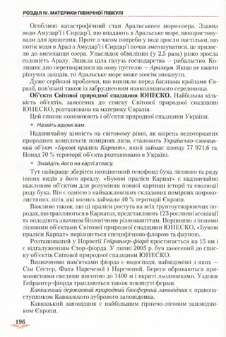 Особливо катастрофічний стан Аральського моря-озера. Здавна
води Амудар’ї і Сирдар’ї, що впадають в Аральське море, використову­
вали для зрошення. Проте з часом потреби у воді зросли настільки, що
потік води в Арал з Амудар’ї і Сирдар’ї почав зменшуватися, це призве­
ло до висихання озера. Унаслідок обміління (у 2,5 раза) різко зросла
солоність Аралу. Зникла ціла галузь господарства —рибальство. Ко­
лишнє дно перетворилося на нову пустелю —Аралкум. Якщо не вжити
рішучих заходів, то Аральське море може зовсім зникнути.
Дуже серйозні проблеми, що виникли перед багатьма країнами Єв­
разії, пов’язані також із забрудненням навколишнього середовища.
Об’єкти Світової природної спадщини ЮНЕСКО. Найбільша кіль­
кість об’єктів, занесених до списку Світової природної спадщини
ЮНЕСКО, розташована на материку Євразія.
Цей список поповнюють і об’єкти природної спадщини України.
• Назвіть відомі вам.
Надзвичайну цінність на світовому рівні, як взірець недоторканих
природних комплексів помірних лісів, становить Українсько-словаць­
кий об’єкт «Букові праліси Карпат», який займає площу 77 971,6 га.
Понад 70 % території об’єкта розташовано в Україні.
• Знайдіть його на карті атласу.
Тут найкраще зберігся неоціненний генофонд бука лісового та ряду
інших видів з його ареалу. «Букові праліси Карпат» є надзвичайно
важливим об’єктом для розуміння повної картини історії та еволюції
роду бука. Він є однією з найважливіших складових помірних широко­
листяних лісів, які колись займали 40 % території Європи.
Важливо також, що ці праліси ростуть на всіх ґрунтоутворюючих по­
родах, що трапляються в Карпатах, представляють 123 рослинні асоціації
та володіють значним біологічним різноманіттям. Порівняно з іншими
лісовими об’єктами Світової природної спадщини ЮНЕСКО, «Букові
праліси Карпат» вирізняється специфічною флорою та фауною.
Розташований у Норвегії Гейрангер-фіорд простягається на 15 км і
є відгалуженням Стор-фіорда. У липні 2005 р. був занесений до спис­
ку об’єктів Світової природної спадщини ЮНЕСКО.
Визначними пам’ятками фіорда є водоспади, найвідоміші з яких —
Сім Сестер, Фата Нареченої і Наречений. Береги обриваються пря­
мовисними скелями висотою до 1400 м і вкриті льодовиками. Уздовж
Гейрангер-фіорда трапляються також покинуті ферми.
Кавказький державний природний біосферний заповідник є правона­
ступником Кавказького зубрового заповідника.
Кавказький заповідник є найбільшим гірничо-лісовим заповідни­
ком Європи.
РОЗДІЛ IV. МАТЕРИКИ ПІВНІЧНОЇ ПІВКУЛІ
 
