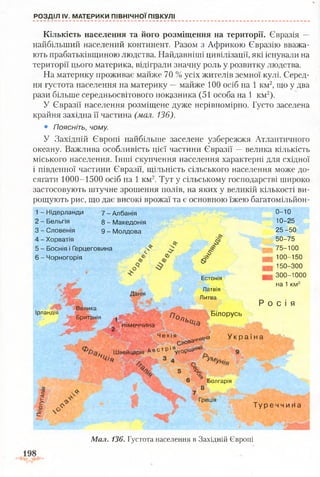 РОЗДІЛ IV. МАТЕРИКИ ПІВНІЧНОЇ ПІВКУЛІ
Кількість населення та його розміщення на території. Євразія —
найбільший населений континент. Разом з Африкою Євразію вважа­
ють прабатьківщиною людства. Найдавніші цивілізації, які існували на
території цього материка, відіграли значну роль у розвитку людства.
На материку проживає майже 70 % усіх жителів земної кулі. Серед­
ня густота населення на материку —майже 100 осіб на 1 км2, що у два
рази більше середньосвітового показника (51 особа на 1 км2).
У Євразії населення розміщене дуже нерівномірно. Густо заселена
крайня західна її частина (мал. 136).
• Поясніть, чому.
У Західній Європі найбільше заселене узбережжя Атлантичного
океану. Важлива особливість цієї частини Євразії —велика кількість
міського населення. Інші скупчення населення характерні для східної
і південної частини Євразії, щільність сільського населення може до­
сягати 1000-1500 осіб на 1 км2. Тут у сільському господарстві широко
застосовують штучне зрошення полів, на яких у великій кількості ви­
рощують рис, що дає високі врожаї та є основною їжею багатомільйон-
о-ю
10-25
25 -50
1 - Нідерланди
2 - Бельгія
3 - Словенія
4 - Хорватія
5 - Боснія і Герцеговина
6 - Чорногорія
7 - Албанія
8 - Македонія
9 - Молдова
О* Є>
Ірландія
Велика
Британія
Данія
щ щ
мімеччина
Естонія
Латвія
Литва
50-75
75-100
100-150
150-300
300-1000
на 1 км2
Р о с і я
о,°ль
Білорусь
Ч е х і я
Слова4'
Швейцарія А в с т Р 1Яу г0р 'і^ ,н
ш д н а У к р а ї н а
.а:
і
с
.<>ъ
О
6 Болгарія
8
Греція
Т у р е ч ч и н а
Мал. 136. Густота населення в Західній Європі
 
