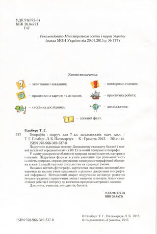 УДК 91(075-3)
ББК 26.8я721
Г47
Рекомендовано Міністерством освіти і науки України
(наказ МОН України від 20.07.2015 р. № 777)
Умовні позначення:
—запитання і завдання;
працюємо з картою та атласом;
повторимо головне;
—практична робота;
—сторінка дослідника; —дослідження;
цікавий факт.
Гільберг Т. Г.
Г47 Географія : підруч. для 7 кл. загальноосвіт. навч. закл. /
Т. Г. Гільберг, Л. Б. Паламарчук. —К.:Грамота, 2015. —264 с.:іл.
КВМ 978-966-349-537-8
Підручник відповідає новому Державному стандарту базової і пов­
ної загальної середньої освіти (2011) та новій програмі з географії.
У ньому розкрито особливості природи нашої планети, материків
і океанів. Підручник формує в учнів уявлення про різноманітність
і єдність природи, сприяє розумінню ними ролі географічної оболон­
ки в житті людей і впливу суспільства на природні умови.
Видання містить фотографії, картосхеми імалюнки, що поглиблює
навички та вміння учнів працювати з різними джерелами географіч­
ної інформації. Методичний апарат підручника активізує розвиток
інтелектуальних і практичних умінь і навичок школярів, їхньої само­
стійної роботи й інтересу до вивчення природи материків і океанів.
Для учнів, учителів, методистів, батьків.
УДК 91(075-3)
ББК 26.8я721
ISBN 978-966-349-537-8
© Гільберг Т. Г., Паламарчук Л. Б. 2015
© Видавництво «Грамота», 2015
 