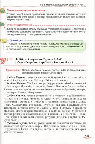 § 53. Найбільші держави Європи й Азії.
Працюємо з картою та атласом
Установіть особливості розміщення расових груп населення на материку
Євразія й визначте основні народи, які відносяться до цих рас, викорис­
товуючи карти атласу.
Сторінка д о сл ід н и ка ____ __________ _ ____________ _______
Визначте за картою атласу найбільш густозаселені райони й території з
найменшою щільністю населення. Назвіть основні причини таких суттє­
вих відмінностей у розміщенні населення.
ІТ іП ! Цікавий факт
Населення Китаю становить понад 1 млрд 360 тис. осіб. У середньо­
му в Китаї за добу народжується 45 тис. 480 дітей. Тобто майже кожні 2 с
на світ з ’являється одна дитина.
> .
§ 53. Найбільші держави Європи й Азії.
Зв’язки України з країнами Європи й Азії
Пригадайте: Назвіть найбільші держави Європи й Азії за площею й кіль­
кістю населення. Покажіть їх на карті.
Країни Європи. Природа, населення й країни Європи дуже різно­
манітні. Європу ділять на: Західну, Східну та Південну.
Західна Європа. У цій частині регіону розташовані найрозвиненіші
країни світу —Франція, Німеччина, Велика Британія. За масштабами
Європи це великі країни, за площею їм поступаються Ірландія, Австрія,
Швейцарія, Бельгія, Нідерланди.
Східна Європа. Країни розташовані на території від Балтійсько­
го моря на півночі до Чорного й Адріатичного на півдні, на схід від
Німеччини й Австрії. У межах цієї території розташовані Польща,
Чехія, Словаччина, Угорщина, Румунія, ряд країн Балканського
півострова, а також Естонія, Латвія, Литва, Білорусь, Україна та
Молдова. Природа країн має подібні й відмінні ознаки. У північній
частині регіону переважають низинні рівнини, а в південній —гори.
Деякі країни багаті на мінеральні ресурси (Польща, Угорщина, Ру­
мунія та ін.).
Південна Європа. Країни розташовані на великих півостровах, що
омиваються Середземним морем. Найбільші держави: Іспанія, Італія,
Португалія та Греція. У природі, населенні й господарстві цих країн
багато спільного.
 