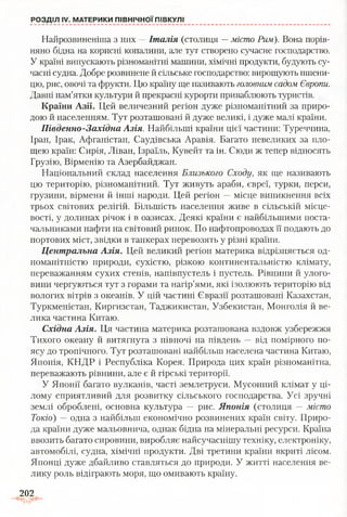 РОЗДІЛ IV. МАТЕРИКИ ПІВНІЧНОЇ ПІВКУЛІ
Найрозвиненіша з них —Італія (столиця —місто Рим). Вона порів­
няно бідна на корисні копалини, але тут створено сучасне господарство.
У країні випускають різноманітні машини, хімічні продукти, будують су­
часні судна. Добре розвинене й сільське господарство: вирощують пшени­
цю, рис, овочі та фрукти. Цю країну ще називають головним садом Європи.
Давні пам’ятки культури й прекрасні курорти приваблюють туристів.
Країни Азії. Цей величезний регіон дуже різноманітний за приро­
дою й населенням. Тут розташовані й дуже великі, і дуже малі країни.
Південно-Західна Азія. Найбільші країни цієї частини: Туреччина,
Іран, Ірак, Афганістан, Саудівська Аравія. Багато невеликих за пло­
щею країн: Сирія, Ліван, Ізраїль, Кувейт та ін. Сюди ж тепер відносять
Грузію, Вірменію та Азербайджан.
Національний склад населення Близького Сходу, як ще називають
цю територію, різноманітний. Тут живуть араби, євреї, турки, перси,
грузини, вірмени й інші народи. Цей регіон —місце виникнення всіх
трьох світових релігій. Більшість населення живе в сільській місце­
вості, у долинах річок і в оазисах. Деякі країни є найбільшими поста­
чальниками нафти на світовий ринок. По нафтопроводах її подають до
портових міст, звідки в танкерах перевозять у різні країни.
Центральна Азія. Цей великий регіон материка відрізняється од­
номанітністю природи, сухістю, різкою континентальністю клімату,
переважанням сухих степів, напівпустель і пустель. Рівнини й улого­
вини чергуються тут з горами та нагір’ями, які ізолюють територію від
вологих вітрів з океанів. У цій частині Євразії розташовані Казахстан,
Туркменістан, Киргизстан, Таджикистан, Узбекистан, Монголія й ве­
лика частина Китаю.
Східна Азія. Ця частина материка розташована вздовж узбережжя
Тихого океану й витягнута з півночі на південь — від помірного по­
ясу до тропічного. Тут розташовані найбільш населена частина Китаю,
Японія, КНДР і Республіка Корея. Природа цих країн різноманітна,
переважають рівнини, але є й гірські території.
У Японії багато вулканів, часті землетруси. Мусонний клімат у ці­
лому сприятливий для розвитку сільського господарства. Усі зручні
землі оброблені, основна культура — рис. Японія (столиця —місто
Токіо) —одна з найбільш економічно розвинених країн світу. Приро­
да країни дуже мальовнича, однак бідна на мінеральні ресурси. Країна
ввозить багато сировини, виробляє найсучаснішу техніку, електроніку,
автомобілі, судна, хімічні продукти. Дві третини країни вкриті лісом.
Японці дуже дбайливо ставляться до природи. У житті населення ве­
лику роль відіграють моря, що омивають країну.
202
 