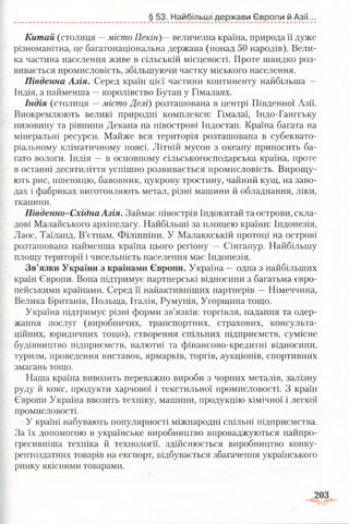 § 53. Найбільші держави Європи й Азії.
Китай (столиця —місто Пекін)—величезна країна, природа її дуже
різноманітна, це багатонаціональна держава (понад 50 народів). Вели­
ка частина населення живе в сільській місцевості. Проте швидко роз­
вивається промисловість, збільшуючи частку міського населення.
Південна Азія. Серед країн цієї частини континенту найбільша —
Індія, а найменша —королівство Бутан у Гімалаях.
Індія (столиця —місто Делі) розташована в центрі Південної Азії.
Виокремлюють великі природні комплекси: Гімалаї, Індо-Гангську
низовину та рівнини Декана на півострові Індостан. Країна багата на
мінеральні ресурси. Майже вся територія розташована в субеквато­
ріальному кліматичному поясі. Літній мусон з океану приносить ба­
гато вологи. Індія —в основному сільськогосподарська країна, проте
в останні десятиліття успішно розвивається промисловість. Вирощу­
ють рис, пшеницю, бавовник, цукрову тростину, чайний кущ, на заво­
дах і фабриках виготовляють метал, різні машини й обладнання, ліки,
тканини.
Південно-Східна Азія. Займає півострів Індокитай та острови, скла­
дові Малайського архіпелагу. Найбільші за площею країни: Індонезія,
Лаос, Таїланд, В’єтнам, Філіппіни. У Малаккській протоці на острові
розташована найменша країна цього регіону — Сінгапур. Найбільшу
площу території і чисельність населення має Індонезія.
Зв’язки України з країнами Європи. Україна —одна з найбільших
країн Європи. Вона підтримує партнерські відносини з багатьма євро­
пейськими країнами. Серед її найактивніших партнерів —Німеччина,
Велика Британія, Польща, Італія, Румунія, Угорщина тощо.
Україна підтримує різні форми зв’язків: торгівля, надання та одер­
жання послуг (виробничих, транспортних, страхових, консульта­
ційних, юридичних тощо), створення спільних підприємств, сумісне
будівництво підприємств, валютні та фінансово-кредитні відносини,
туризм, проведення виставок, ярмарків, торгів, аукціонів, спортивних
змагань тощо.
Наша країна вивозить переважно вироби з чорних металів, залізну
руду й кокс, продукти харчової і текстильної промисловості. З країн
Європи Україна ввозить техніку, машини, продукцію хімічної і легкої
промисловості.
У країні набувають популярності міжнародні спільні підприємства.
За їх допомогою в українське виробництво впроваджуються найпро-
гресивніша техніка й технології, здійснюється виробництво конку­
рентоздатних товарів на експорт, відбувається збагачення українського
ринку якісними товарами.
 