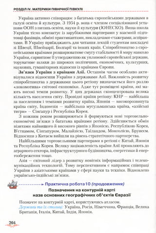 Україна активно співпрацює з багатьма європейськими державами в
галузі освіти й культури. З 1954 р. вона є членом спеціалізованої уста­
нови ООН з питань освіти, науки й культури (ЮНЕСКО). Вища школа
України тісно контактує із зарубіжними партнерами у взаємній підго­
товці фахівців, обміні практикантами, викладачами-стажерами, аспіран­
тами. В Україну приїжджають для читання лекцій студентам викладачі
зі Швеції, Швейцарії, Болгарії та інших країн. Співробітництво з євро­
пейськими країнами розширюватиме смугу стабільності й миру навколо
України, сприятиме її утвердженню як упливової європейської держави,
торуватиме шляхи до широких політичних, економічних, культурних,
наукових, гуманітарних відносин із країнами Європи.
Зв’язки України з країнами Азії. Останнім часом особливо акти­
візувалися відносини України з державами Азії. Важливість розвитку
співробітництва з державами цього регіону визначається його роллю
«локомотива» світової економіки. Адже тут розміщені країни, які ма­
ють високі темпи розвитку. У цих державах сконцентрована велика
кількість населення світу. Провідні країни регіону: КНР —найбільша
за населенням і темпами розвитку країна, Японія —високорозвинута
країна світу, Індонезія — найбільша мусульманська країна, «азійські
тигри» —Сінгапур і Республіка Корея.
З кожним роком розширюються й формуються нові торговельно-
економічні зв’язки з багатьма країнами регіону. Здійснюється обмін
візитами найвищого й високого рівнів з Японією, Республікою Корея,
В’єтнамом, Сінгапуром, Малайзією, Таїландом, Монголією, Брунеєм.
Відносини з Китаєм вийшли на рівень стратегічного партнерства.
Найбільшими торговельними партнерами в регіоні є Китай, Японія
та Республіка Корея. Велику зацікавленість країни Азії проявляють до
аграрного сектора, інфраструктурного будівництва, енергетики й енер­
гозбереження тощо.
Азія —світовий лідер з розвитку новітніх інформаційних і телеко­
мунікаційних технологій. Тому перспективним є напрямок співпраці
України з азіатськими країнами у сфері науки та техніки. Відновлено
українсько-індійські зв’язки.
- П р акти чн а робота"!0 (продовження)
П озн ачен ня на контурній карті
назв основних гео гр аф ічн и х о б ’єктів Є в р а зії
Позначте на контурній карті, користуючись атласом.
Держави та їх столиці: Україна, Росія, Німеччина, Франція, Велика
Британія, Італія, Китай, Індія, Японія.
РОЗДІЛ IV. МАТЕРИКИ ПІВНІЧНОЇ ПІВКУЛІ
 