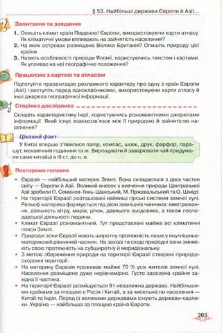 § 53. Найбільші держави Європи й Азії.
Запитання та завдання
1. Опишіть клімат країн Південної Європи, використовуючи карти атласу.
Як кліматичні умови впливають на зайнятість населення?
2. На яких островах розміщена Велика Британія? Опишіть природу цієї
країни.
3. Назвіть особливості природи Японії, користуючись текстом і картами.
Як упливає на неї географічне положення?
я В к Працюємо з картою та атласом
Підготуйте презентацію рекламного характеру про одну з країн Європи
(Азії) і виступіть перед однокласниками, використовуючи карти атласу й
інші джерела географічної інформації.
Сторінка д о сл ід н и ка ____________________________ ______ _
Складіть характеристику Індії, користуючись різноманітними джерелами
інформації. Який існує взаємозв’язок між її природою й зайнятістю на­
селення?
Цікавий факт
■
У Китаї вперше з’явилися папір, компас, шовк, друк, фарфор, пара­
шут, механічний годинник та ін. Вирощувати й заварювати чай придума­
ли саме китайці в III ст. до н. е. ,
Повторимо головне
• Євразія — найбільший материк Землі. Вона складається з двох частин
світу — Європи й Азії. Великий внесок у вивчення природи Центральної
Азії зробили П. Семенов-Тянь-Шанський, М. Пржевапьський та О. Шмідт.
• На території Євразії розташовані найвищі гірські системи земної кулі.
Рельєф материка формується під дією зовнішніх чинників: вивітрюван­
ня, діяльність вітру, морів, річок, давнього льодовика, а також госпо­
дарської діяльності людини.
• Клімат Євразії різноманітний. Тут представлені майже всі кліматичні
пояси Землі.
• Природні зони Євразії мають широтну протяжність лише у внутнішньо-
материковій рівнинній частині. На заході та сході природні зони зміню­
ють свою протяжність на субширотну й меридіональну.
• 3 метою збереження природи на території Євразії створені природо­
охоронні території.
• На материку Євразія проживає майже 70 % усіх жителів земної кулі.
Населення розміщене дуже нерівномірно. Густо заселена крайня за­
хідна її частина.
• На території Євразії розміщується 91 незалежна держава. Найбільши­
ми країнами за площею є Росія і Китай, а за чисельністю населення —
Китай та Індія. Поряд із великими державами існують держави-карли-
ки. Україна — найбільша за площею країна Європи.
1
205
r-s
 