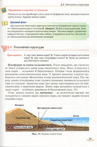 § 6. Тектонічні структури
Працюємо з картою та атласом
Позначте на контурній карті світу межі літосферних плит, використовуючи
карту атласу «Будова земної кори».
Цікавий факт
Ще в античні часи вчені прагнули пояснити походження нашої плане­
ти. Найпоширенішою є гіпотеза О. Шмідта. За його припущенням, Зем­
ля утворилася з холодної газопилової хмари. Частини хмари, рухаючись
навколо Сонця, з’єднувалися між собою, утворюючи згустки, які постій­
но збільшувалися до величезних розмірів.
Базальтовий шар
зхні шари мантн
§ 6. Тектонічні структури
Пригадайте: 1 . Що таке земна кора? 2. З яких шарів складається земна
кора? 3. Що таке літосферні плити? 4. Яким ви уявляєте
дно Світового океану?
Платформи та пояси складчастості. Учені вважають, що спочатку
на Землі утворилася давня кора океанічного типу. Вона складалася з
двох шарів — осадового й базальтового. Пізніше стала формуватися
материкова (континентальна) кора. У процесі розвитку планети від­
бувалося поступове збільшення площі континентальної кори. Під час
руху давніх літосферних плит сталися зіткнення, виникали складчасті
гори на суходолі, океанічна кора при цьому перетворювалася на кон­
тинентальну з гранітним шаром. Земна кора материків складається з
трьох шарів —осадового, гранітного й базальтового (мал. 11).
Отже, можна сказати, що материки — це велетенські масиви, які
складаються з міцних шарів гірських порід, що покриті шаром пухких
осадових порід.
Материк
Материкова земна кора
Океан
Гракітнмй шар
Океанічна земна кора
Мал. 11. Будова земної кори
 
