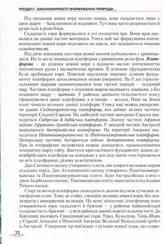 РОЗДІЛ І. ЗАКОНОМІРНОСТІ ФОРМУВАННЯ ПРИРОДИ..
Під океанами земна кора значно тонша, вона складається лише з
двох шарів —базальтового й осадового. Тут вона часто розривається й
рухається в різні боки.
Складчасті гори формувалися в усі геологічні ери. Вони приєдну­
валися до давніх частин материків. Увесь цей час формування конти­
нентальної земної кори поділяють на цикли, які називаються епохами
складчастості.
Під дією зовнішніх сил гори різної висоти руйнувались і зрівнюва­
лися. На їх місці виникали платформи з рівнинним рельєфом. Плат­
форма — це ділянка земної кори з відносно малою інтенсивністю
тектонічних рухів і магматичних проявів. Її основою (фундаментом)
були зруйновані гори. Повільні опускання окремих ділянок фунда­
менту платформи затоплювалися водою (морями). На її дні горизон­
тальними шарами накопичувалися нові гірські породи — осадовий
шар. Частини платформи з осадовим шаром називають плитами, а без
осадового шару — щитами. У районах давнього складчастого поясу
сформувалися давні платформи, а в інших — молоді. Нині на Землі
існує чимало великих давніх платформ. Серед них можна виокреми­
ти давню Східноєвропейську платформу, яка займає велику частину
території Східної Європи. На азійській частині материка Євразія зна­
ходяться Сибірська й Індійська платформи. Значну частину Африки
займає Африкано-Аравійська платформа. У західній частині Австралії
знаходиться Австралійська платформа. На території Америки зна­
ходяться Північноамериканська та Південноамериканська платформи.
Центральну частину Антарктиди займає Антарктична платформа.
Про їх географічне положення можна довідатися, проаналізувавши
тектонічну карту світу. Виступи кристалічного фундаменту давніх до­
кембрійських платформ на поверхню у вигляді щитів спостерігаються
на всіх платформах, різних за величиною.
Дно Світового океану утворюють плити, які покриті великим шаром
осадових порід. Дно Атлантичного океану утворюють Північноамери­
канська та Південноамериканська плити. Індо-Австралійська плита є
дном Індійського океану. Тихоокеанська плита знаходиться під водами
Тихого океану.
Старі та молоді платформи знаходяться далеко від меж сучасних лі­
тосферних плит. Тому це стійкі, спокійні ділянки земної кори, без зем­
летрусів і виверження вулканів. На межі зіткнення літосферних плит
утворюються гори: складчасті й брилові — у районах кайнозойської
складчастості, брилові —у всіх районах давніх поясів складчастості. До
брилових належать Скандинавські гори, Урал, Куньлунь, Тянь-Шань
у Євразії; Аппалачі в Північній Америці; Великий Вододільний хребет
в Австралії. Утворення гір пов’язане з рухами земної кори, що супро­
22
 