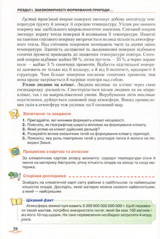 РОЗДІЛ І. ЗАКОНОМІРНОСТІ ФОРМУВАННЯ ПРИРОДИ.
Густий трав’яний покрив поверхні зменшує добову амплітуду тем­
ператури ґрунту й знижує її середню температуру. Уплив рослинного
покриву має здебільшого мікрокліматичне значення. Сніговий покрив
зменшує втрату тепла поверхні й коливання її температури. Навесні
на танення снігового покриву витрачається велика кількість атмосфер­
ного тепла. Над сніговим покривом виникають часті та значні зміни
температури. Здатність засніженої та льодовикової поверхні відбивати
сонячні промені приводить до зниження температури повітря. Сніго­
вий покрив відбиває майже 90 %, піски пустель —35 %, а чорне зоране
поле — майже 5 % сонячних променів. Відбиття підстильної поверх­
ні залежить не тільки від її кольору, а й від її вологості, прозорості й
структури. Чим більше поверхня поглинає сонячних променів, тим
вона краще нагрівається й нагріває повітря над собою.
Уплив людини на клімат. Людина впливає на клімат через свою
господарську діяльність. Спостерігається вплив людини як на мікро­
клімат, так і на макрокліматичні умови. Вирубування лісів викликає
опустелення, руйнується озоновий шар атмосфери. Викид промисло­
вих газів в атмосферу теж упливає на її озоновий шар.
Запитання та завдання
1. Пригадайте, які чинники формують клімат місцевості.
2. Поясніть, як географічна широта впливає на формування клімату.
3. Який уплив на клімат здійснює рельєф?
4. Розкрийте вплив океанічних течій на формування клімату території.
5. Поясніть; яка роль повітряних течій у розподілі тепла й вологи на по­
верхні Землі.
Працюємо з картою та атласом
За кліматичною картою атласу визначте: середні температури січня й
липня на материку Австралія; річну кількість опадів на заході та сході ма­
терика.
Сторінка дослідника ______ _ ___„_ ._________ , ______
Знайдіть на кліматичній карті світу райони з найбільшою та найменшою
кількістю опадів. Дослідіть, який материк можна назвати найвологішим,
а який — найсухішим.
Цікавий факт
Атмосфера земної кулі важить 5 300 000 000 000 000 т. Щоб перевез­
ти такий вантаж, потрібно використати потяг, який би мав 100 вагонів і
віз його 10 год щодня. На таке перевезення необхідно затратити 4 млрд
років.
 