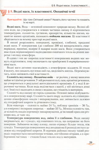 § 8. Водні маси, їх властивості.
§ 8 Водні маси, їх властивості. Океанічні течії
Пригадайте: Що таке Світовий океан? Назвіть його частини та покажіть
їх на карті.
Водні маси. Вода —основний компонент природи океану. Великі об­
сяги води, що утворюються в певних частинах океану й відрізняються
температурою, солоністю, густиною, прозорістю, кількістю кисню, на­
явністю живих організмів, називають водними масами. Ці властивості
зберігаються на всьому просторі водної маси.
В океані розрізняють поверхневі, проміжні, глибинні, придонні
водні маси. У поверхневих (до глибини 200 м) виокремлюють еква­
торіальні, тропічні, помірні й полярні водні маси. Вони утворюються
внаслідок нерівномірного надходження сонячного тепла на різних ши­
ротах і впливу атмосфери.
В одних і тих же широтах властивості поверхневих водних мас мо­
жуть відрізнятися, тому визначають ще прибережні й внутрішньоокеа-
нічні маси.
Водні маси активно взаємодіють з атмосферою: віддають їй тепло
й вологу, поглинають вуглекислий газ, виділяють кисень. Перемішую­
чись, вони змінюють свої властивості.
Солоність вод океану. Океанічна вода —це розчин, у якому виявлено
майже всі хімічні речовини. У ній розчинені солі, гази, органічні речовини,
що утворюються в результаті життєдіяльності організмів. Є у воді й не­
розчинні частинки. Коли вода виділяється з мантії, у ній містяться деякі
солі. Інші солі надходять в океан з водами, що стікають із материків.
Солоність вод океану не скрізь однакова. Основні зміни відбувають­
ся в поверхневому шарі. Солоність цього шару залежить від співвідно­
шення атмосферних опадів і випаровування, яке змінюється залежно
від географічної широти та річкового стоку.
Біля екватора —солоність майже 34 %0, поблизу тропіків —36 %о,
а в помірних і полярних широтах —майже 33 % о . Менша солоність там,
де кількість опадів перевищує випаровування, де великий приплив річ­
кових вод, де тане лід.
Температура поверхневих вод, зміна її з глибиною. Води океану
нагріваються, як і суходіл, від сонячного тепла, що потрапляє на його
поверхню. Займаючи велику площу, океан отримує більше тепла, ніж
суходіл. Температура поверхневих вод неоднакова й розподіляється за­
лежно від географічної широти. В окремих районах океану такий роз­
поділ порушується океанічними течіями, постійними вітрами, а в при­
бережних частинах —стоком більш теплих вод із материків.
 