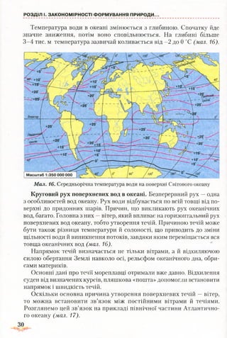 РОЗДІЛ І. ЗАКОНОМІРНОСТІ ФОРМУВАННЯ ПРИРОДИ..
Температура води в океані змінюється з глибиною. Спочатку йде
значне зниження, потім воно сповільнюється. На глибині більше
3-4 тис. м температура зазвичай коливається від -2 до 0 °С (мал. 16).
Мал. 16. Середньорічна температура води на поверхні Світового океану
Круговий рух поверхневих вод в океані. Безперервний рух —одна
з особливостей вод океану. Рух води відбувається по всій товщі від по­
верхні до придонних шарів. Причин, що викликають рух океанічних
вод, багато. Головна з них —вітер, який впливає на горизонтальний рух
поверхневих вод океану, тобто утворення течій. Причиною течій може
бути також різниця температури й солоності, що приводить до зміни
щільності води й виникнення потоків, завдяки яким переміщається вся
товща океанічних вод (мал. 16).
Напрямок течій визначається не тільки вітрами, а й відхиляючою
силою обертання Землі навколо осі, рельєфом океанічного дна, обри­
сами материків.
Основні дані про течії мореплавці отримали вже давно. Відхилення
суден від визначених курсів, пляшкова «пошта» допомогли встановити
напрямок і швидкість течій.
Оскільки основна причина утворення поверхневих течій —вітер,
то можна встановити зв’язок між постійними вітрами й течіями.
Розглянемо цей зв’язок на прикладі північної частини Атлантично­
го океану (мал. 17).
ЗО
 
