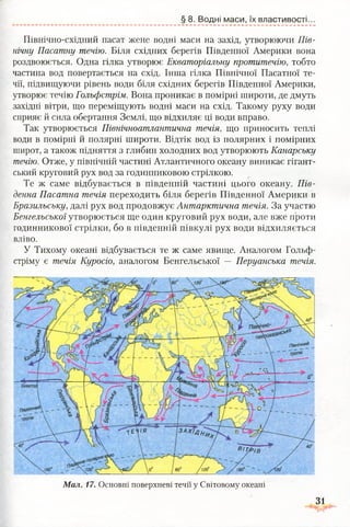 Північно-східний пасат жене водні маси на захід, утворюючи Пів­
нічну Пасатну течію. Біля східних берегів Південної Америки вона
роздвоюється. Одна гілка утворює Екваторіальну протитечію, тобто
частина вод повертається на схід. Інша гілка Північної Пасатної те­
чії, підвищуючи рівень води біля східних берегів Південної Америки,
утворює течію Гольфстрім. Вона проникає в помірні широти, де дмуть
західні вітри, що переміщують водні маси на схід. Такому руху води
сприяє й сила обертання Землі, що відхиляє ці води вправо.
Так утворюється Північноатлантична течія, що приносить теплі
води в помірні й полярні широти. Відтік вод із полярних і помірних
широт, а також підняття з глибин холодних вод утворюють Канарську
течію. Отже, у північній частині Атлантичного океану виникає гігант­
ський круговий рух вод за годинниковою стрілкою.
Те ж саме відбувається в південній частині цього океану. Пів­
денна Пасатна течія переходить біля берегів Південної Америки в
Бразильську, далі рух вод продовжує Антарктична течія. За участю
Бенгельської утворюється ще один круговий рух води, але вже проти
годинникової стрілки, бо в південній півкулі рух води відхиляється
вліво.
У Тихому океані відбувається те ж саме явище. Аналогом Гольф­
стріму,є течія Куросіо, аналогом Бенгельської — Перуанська течія.
§ 8. Водні маси, їх властивості...
Мал. 17. Основні поверхневі течії у Світовому океані
31
 
