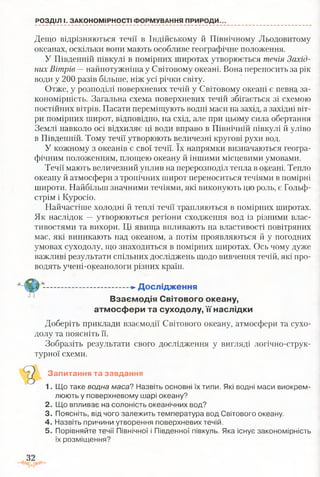 РОЗДІЛ І. ЗАКОНОМІРНОСТІ ФОРМУВАННЯ ПРИРОДИ.
Дещо відрізняються течії в Індійському й Північному Льодовитому
океанах, оскільки вони мають особливе географічне положення.
У Південній півкулі в помірних широтах утворюється течія Захід­
них Вітрів —найпотужніша у Світовому океані. Вона переносить за рік
води у 200 разів більше, ніж усі річки світу.
Отже, у розподілі поверхневих течій у Світовому океані є певна за­
кономірність. Загальна схема поверхневих течій збігається зі схемою
постійних вітрів. Пасати переміщують водні маси на захід, а західні віт­
ри помірних широт, відповідно, на схід, але при цьому сила обертання
Землі навколо осі відхиляє ці води вправо в Північній півкулі й уліво
в Південній. Тому течії утворюють величезні кругові рухи вод.
У кожному з океанів є свої течії. їх напрямки визначаються геогра­
фічним положенням, площею океану й іншими місцевими умовами.
Течії мають величезний уплив на перерозподіл тепла в океані. Тепло
океану й атмосфери з тропічних широт переноситься течіями в помірні
широти. Найбільш значними течіями, які виконують цю роль, є Гольф­
стрім і Куросіо.
Найчастіше холодні й теплі течії трапляються в помірних шпротах.
Як наслідок —утворюються регіони сходження вод із різними влас­
тивостями та вихори. Ці явища впливають на властивості повітряних
мас, які виникають над океаном, а потім проявляються й у погодних
умовах суходолу, що знаходиться в помірних широтах. Ось чому дуже
важливі результати спільних досліджень щодо вивчення течій, які про­
водять учені-океанологи різних країн.
-------►Дослідження
Взаємодія Світового океану,
атмосфери та суходолу, її наслідки
Доберіть приклади взаємодії Світового океану, атмосфери та сухо­
долу та поясніть її.
Зобразіть результати свого дослідження у вигляді логічно-струк-
турної схеми.
Запитання та завдання
1. Що таке водна маса? Назвіть основні їх типи. Які водні маси виокрем­
люють у поверхневому шарі океану?
2. Що впливає на солоність океанічних вод?
3. Поясніть, від чого залежить температура вод Світового океану.
4. Назвіть причини утворення поверхневих течій.
5. Порівняйте течії Північної і Південної півкуль. Яка існує закономірність
їх розміщення?
 