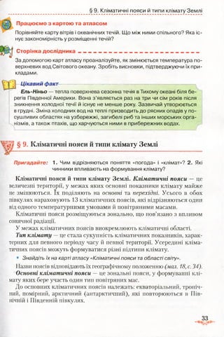 § 9. Кліматичні пояси й типи клімату Землі
Працюємо з картою та атласом
Порівняйте карту вітрів і океанічних течій. Що між ними спільного? Яка іс­
нує закономірність у розміщенні течій?
Сторінка д осл ід н ика___________________________________________
За допомогою карт атласу проаналізуйте, як змінюється температура по­
верхневих вод Світового океану. Зробіть висновки, підтверджуючи їх при­
кладами.
Цікавий факт
Ель-Ніньо — тепла поверхнева сезонна течія в Тихому океані біля бе­
регів Південної Америки. Вона з’являється раз на три чи сім років після
зникнення холодної течії й існує не менше року. Зазвичай утворюється
в грудні. Зміна холодних вод на теплі призводить до рясних опадів у по­
сушливих областях на узбережжі, загибелі риб та інших морських орга­
нізмів, а також птахів, що харчуються ними в прибережних водах.
§ 9. Кліматичні пояси й типи клімату Землі
Пригадайте: 1. Чим відрізняються поняття «погода» і «клімат»? 2. Які
чинники впливають на формування клімату?
Кліматичні пояси й типи клімату Землі. Кліматичні пояси — це
величезні території, у межах яких основні показники клімату майже
не змінюються. їх поділяють на основні та перехідні. Усього в обох
півкулях нараховують 13 кліматичних поясів, які відрізняються один
від одного температурними умовами й повітряними масами.
Кліматичні пояси розміщуються зонально, що пов’язано з впливом
сонячної радіації.
У межах кліматичних поясів виокремлюють кліматичні області.
Тип клімату —це стала сукупність кліматичних показників, харак­
терних для певного періоду часу й певної території. Усередині кліма­
тичних поясів можуть формуватися різні підтипи клімату.
• Знайдіть їх на карті атласу «Кліматичні пояси та області світу».
Назви поясів відповідають їх географічному положенню (мал. 18, с.34).
Основні кліматичні пояси — це зональні пояси, у формуванні клі­
мату яких бере участь один тип повітряних мас.
До основних кліматичних поясів належать: екваторіальний, тропіч­
ний, помірний, арктичний (антарктичний), які повторюються в Пів­
нічній і Південній півкулях.
 