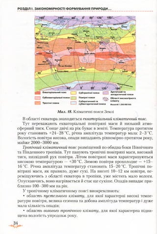 РОЗДІЛ І. ЗАКОНОМІРНОСТІ ФОРМУВАННЯ ПРИРОДИ..
а й Екваторіальний пояс | | Субтропічні пояси Г іАРІстичнийта
антарктичний пояси
і і Субекваторіальні пояси [ ~ ^ Помірні пояси ХІЇЛ, Області високогірного
і---------1 . . і-----------1 Субарктичний та “ ' клімату
Тропічні пояси субантарктичний пояси Масштаб1:250000 000
Мал. 18. Кліматичні пояси Землі
В області екватора знаходиться екваторіальний кліматичний пояс.
Тут переважають екваторіальні повітряні маси й низький атмо­
сферний тиск. Сонце двічі на рік буває в зеніті. Температура протягом
року становить +24-28 °С, річна амплітуда температур мала: 2-3 °С.
Вологість повітря висока, опади випадають рівномірно протягом року,
майже 2000-3000 мм.
Тропічний кліматичний пояс розміщений по обидва боки Північного
та Південного тропіків. Тут панують тропічні повітряні маси, високий
тиск, низхідний рух повітря. Літом повітряні маси характеризуються
високою температурою —+30 °С. Зимою повітря прохолодне —+15-
16 °С. Річна амплітуда температур становить 15-20 °С. Тропічні по­
вітряні маси, як правило, дуже сухі. На висоті 10-12 км повітря, пе­
реміщуючись з області екватора в тропіки, уже містить мало вологи.
Опускаючись, воно нагрівається й стає ще сухіше. Опадів випадає при­
близно 100-300 мм на рік.
У тропічному кліматичному поясі виокремлюють:
• область пустельного клімату, для якої характерні високі темпе­
ратури повітря, велика сезонна та добова амплітуда температур і дуже
мала кількість опадів;
• область вологого тропічного клімату, для якої характерна підви­
щена вологість упродовж року.
34
 