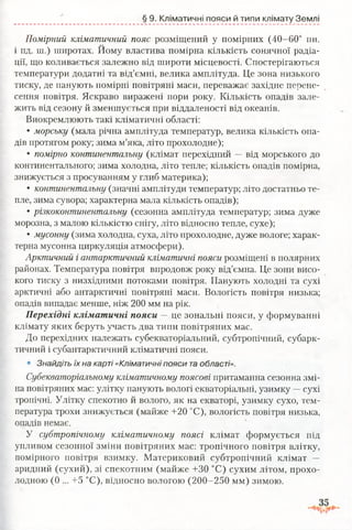 § 9. Кліматичні пояси й типи клімату Землі
Помірний кліматичний пояс розміщений у помірних (40-60° пн.
і пд. ш.) широтах. Йому властива помірна кількість сонячної радіа­
ції, що коливається залежно від широти місцевості. Спостерігаються
температури додатні та від’ємні, велика амплітуда. Це зона низького
тиску, де панують помірні повітряні маси, переважає західне перене­
сення повітря. Яскраво виражені пори року. Кількість опадів зале­
жить від сезону й зменшується при віддаленості від океанів.
Виокремлюють такі кліматичні області:
• морську (мала річна амплітуда температур, велика кількість опа­
дів протягом року; зима м’яка, літо прохолодне);
• помірно континентальну (клімат перехідний — від морського до
континентального; зима холодна, літо тепле; кількість опадів помірна,
знижується з просуванням у глиб материка);
• континентальну (значні амплітуди температур; літо достатньо те­
пле, зима сувора; характерна мала кількість опадів);
• різкоконтинентальну (сезонна амплітуда температур; зима дуже
морозна, з малою кількістю снігу, літо відносно тепле, сухе);
• мусонну (зима холодна, суха, літо прохолодне, дуже вологе; харак­
терна мусонна циркуляція атмосфери).
Арктичний і антарктичний кліматичні пояси розміщені в полярних
районах. Температура повітря впродовж року від’ємна. Це зони висо­
кого тиску з низхідними потоками повітря. Панують холодні та сухі
арктичні або антарктичні повітряні маси. Вологість повітря низька;
опадів випадає менше, ніж 200 мм на рік.
Перехідні кліматичні пояси —це зональні пояси, у формуванні
клімату яких беруть участь два типи повітряних мас.
До перехідних належать субекваторіальний, субтропічний, субарк­
тичний і субантарктичний кліматичні пояси.
• Знайдіть їх на карті «Кліматичні пояси та області».
Субекваторіальному кліматичному поясові притаманна сезонна змі­
на повітряних мас: улітку панують вологі екваторіальні, узимку —сухі
тропічні. Улітку спекотно й волого, як на екваторі, узимку сухо, тем­
пература трохи знижується (майже +20 °С), вологість повітря низька,
опадів немає.
У субтропічному кліматичному поясі клімат формується під
упливом сезонної зміни повітряних мас: тропічного повітря влітк}^,
помірного повітря взимку. Материковий субтропічний клімат —
аридний (сухий), зі спекотним (майже +30 °С) сухим літом, прохо­
лодною (0 ... +5 °С), відносно вологою (200-250 мм) зимою.
 