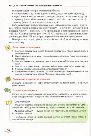 РОЗДІЛ І. ЗАКОНОМІРНОСТІ ФОРМУВАННЯ ПРИРОДИ.
Виокремлюють чотири кліматичні області:
• континентальну (зима відносно холодна; літо спекотне, сухе);
• середземноморську (зима прохолодна, дощова; літо спекотне, сухе);
• мусонну (зима відносно прохолодна, суха; літо спекотне, вологе);
• вологу (тепло й волого впродовж року).
Субарктичному (субантарктичному) кліматичному поясу власти­
ва сезонна зміна повітряних мас: узимку — арктичне (антарктичне)
повітря, улітку —помірне. Літо прохолодне з температурами нижче
+ 10-12 °С, зима сувора (до -40-50 °С), тривала й малосніжна. Опа­
дів випадає 100-200 мм на рік, характерне надмірне зволоження.
Виокремлюють дві субарктичні кліматичні області: вологу та кон­
тинентальну.
Запитання та завдання
1. Що таке кліматичний пояс? Скільки кліматичних поясів визначають в
обох півкулях?
2. Назвіть і покажіть на карті основні кліматичні пояси. Чому вони мають
такі назви?
3. Чим відрізняються перехідні пояси від основних? Назвіть перехідні по­
яси?
4. Охарактеризуйте один з основних кліматичних поясів (за вибором).
5. У якому кліматичному поясі розташована Україна?
6. Що таке кліматична область? Наведіть приклади кліматичних областей
одного з кліматичних поясів. Чим вони відрізняються?
Знайдіть на кліматичній карті атласу кліматичні пояси Землі. Поясніть їх
розміщення.
Сторінка д о сл ід н и ка----------------------------------------------------------- -----------
Користуючись малюнками та картами атласу, дослідіть, чи існують відмін­
ності між арктичним і антарктичним кліматичними поясами. Поясніть.
Кліматичні пояси виокремив російський учений-кліматолог Б. Алі-
сов (1891-1972), узявши за основу поділу панівний тип повітряних мас.
Аридний клімат — сухий клімат на території, де випадає менше
25 см річних опадів.
Найбільша крупинка граду важила майже кілограм. Вона впала в
Бангладеші в 1986 р.
Працюємо з картою та атласом
Цікавий факт
 
