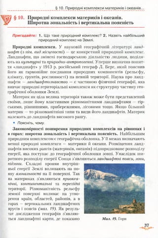 §10. Природні комплекси материків і океанів.
§10. Природні комплекси материків і океанів.
Широтна зональність і вертикальна поясність
Пригадайте: 1. Що таке природний комплекс? 2. Назвіть найбільший
природний комплекс на Землі.
Природні комплекси. У науковій географічній літературі ланд­
шафт (з нім. вид місцевості) —це конкретний природний комплекс.
Ландшафти, що змінені господарською діяльністю людини, поділя­
ють на культурні та природно-антропогенні. Уперше визначив понят­
тя «ландшафт» у 1913 р. російський географ Л. Берг, який пояснив
його як гармонійне поєднання природних компонентів (рельєфу,
клімату, ґрунтів, рослинності) на певній території. Наука про ланд­
шафти —ландшафтознавство — є частиною фізичної географії, яка
вивчає природні територіальні комплекси як структурну частину гео­
графічної оболонки Землі.
Материк як ціла велика територія також може бути представлений
своїми, лише йому властивими різноманітними ландшафтами — гір­
ськими, рівнинними, прибережними, лісовими тощо. Якщо більший
материк —то різноманітніші типи та види його ландшафтів. Материк
належить до ландшафтів високого рангу.
• Поясніть, чому.
Закономірності поширення природних комплексів на рівнинах і
в горах: широтна зональність і вертикальна поясність. Найбільшим
природним комплексом є географічна оболонка. У її межах визначають
менші природні комплекси — материки й океани. Розміщення ланд­
шафтів високих рангів (материків, океанів) підпорядковане розподілу
енергії, яка поступає до географічної оболонки зовні. Унаслідок ши­
ротного розподілу енергії Сонця з’являються ландшафтні пояси, зони,
пїдзони. Складні прояви внутріш­
ньої енергії Землі впливають на по­
яву азональності на її поверхні. Так
на материках з’являються приокеа-
нічні, континентальні та перехідні
території. Різноманітність рельєфу
земної поверхні впливає на утво­
рення країн, областей, районів, а в
горах — вертикальних ландшафтних
ярусів і поясів (мал. 19). Як резуль­
тат дослідження географів з’являю­
ться ландшафтні карти, де показано Мал. 19. Гори
 