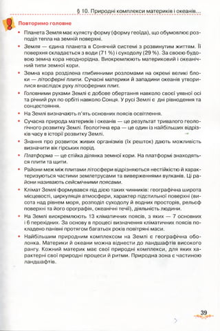 § 10. Природні комплекси материків і океанів.
Повторимо головне
• Планета Земля має кулясту форму (форму геоїда), що обумовлює роз­
поділ тепла на земній поверхні.
• Земля — єдина планета в Сонячній системі з розвинутим життям. її
поверхня складається з води (71 %) і суходолу (29 %). За своєю будо­
вою земна кора неоднорідна. Виокремлюють материковий і океаніч­
ний типи земної кори.
• Земна кора розділена глибинними розломами на окремі великі бло­
ки — літосферні плити. Сучасні материки й западини океанів утвори­
лися внаслідок руху літосферних плит.
• Головними рухами Землі є добове обертання навколо своєї уявної осі
та річний рух по орбіті навколо Сонця. У русі Землі є дні рівнодення та
сонцестояння.
• На Землі визначають п’ять основних поясів освітлення.
• Сучасна природа материків і океанів — це результат тривалого геоло­
гічного розвитку Землі. Геологічна ера — це один із найбільших відріз­
ків часу в історії розвитку Землі.
• Знання про розвиток живих організмів (їх решток) дають можливість
визначити вік гірських порід.
• Платформа — це стійка ділянка земної кори. На платформі знаходять­
ся плити та щити.
• Райони меж між плитами літосфери відрізняються нестійкістю й харак­
теризуються частими землетрусами та виверженнями вулканів. Ці ра­
йони називають сейсмічними поясами.
• Клімат Землі формувався під дією таких чинників: географічна широта
місцевості, циркуляція атмосфери, характер підстильної поверхні (ви­
сота над рівнем моря, розподіл суходолу й водних просторів, рельєф
поверхні та його орографія, океанічні течії), діяльність людини.
• На Землі виокремлюють 13 кліматичних поясів, з яких — 7 основних
і 6 перехідних. За основу в процесі визначення кліматичних поясів по­
кладено панівні протягом багатьох років повітряні маси.
• Найбільшим природним комплексом на Землі є географічна обо­
лонка. Материки й океани можна віднести до ландшафтів високого
рангу. Кожний материк має свої природні комплекси, для яких ха­
рактерні свої природні процеси й ритми. Природна зона є частиною
ландшафтів.
 