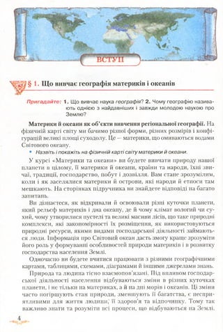 § 1. Що вивчає географія материків і океанів
Пригадайте: 1. Що вивчає наука географія? 2. Чому географію назива­
ють однією з найдавніших і завжди молодою наукою про
Землю?
Материки й океани як об’єкти вивчення регіональної географії. На
фізичній карті світу ми бачимо різної форми, різних розмірів і конфі­
гурацій великі площі суходолу. Це —материки, що омиваються водами
Світового океану.
• Назвіть і покажіть на фізичній карті світу материки й океани.
У курсі «Материки та океани» ви будете вивчати природу нашої
планети в цілому, її материки й океани, країни та народи, їхні зви­
чаї, традиції, господарство, побут і дозвілля. Вам стане зрозумілим,
коли і як заселялися материки й острови, які народи й етноси там
мешкають. На сторінках підручника ви знайдете відповіді на багато
запитань.
Ви дізнаєтеся, як відкривали й освоювали різні куточки планети,
який рельєф материків і дна океану, де й чому клімат вологий чи су­
хий, чому утворилися пустелі та великі масиви лісів, що таке природні
комплекси, які закономірності їх розміщення, як використовуються
природні ресурси, якими видами господарської діяльності займають­
ся люди. Інформація про Світовий океан дасть змогу краще зрозуміти
його роль у формуванні особливостей природи материків і в розвитку
господарства населення Землі.
Одночасно ви будете вчитися працювати з різними географічними
картами, таблицями, схемами, діаграмами й іншими джерелами знань.
Природа та людина тісно взаємопов’язані. Під впливом господар­
ської діяльності населення відбуваються зміни в різних куточках
планети, і не тільки на материках, а й на дні морів і океанів. Ці зміни
часто погіршують стан природи, зменшують її багатства, є неспри­
ятливими для життя людини,1її здоров’я та відпочинку. Тому так
важливо знати та розуміти всі процеси, що відбуваються на Землі.
 