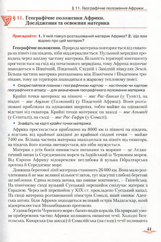 §11. Географічне положення Африки.
§11. Географічне положення Африки.
Дослідження та освоєння материка
Пригадайте: 1. У якій півкулі розташований материк Африка? 2. Що вам
відомо про цей материк?
Географічне положення. Природа материка повторюється від еквато­
ра на північ і на південь, ніби віддзеркалюється. Нульовий меридіан про­
ходить через західну частину материка. Більшість території континенту
простягається на схід від початкового меридіана, тому Африка водночас
знаходиться в Північній, Південній, Східній і Західній півкулях Землі.
Більша частина материка розташована між Північним і Південним тро­
піками, тому ця територія знаходиться в жаркому тепловому поясі.
• Скористайтеся планом і географічною картою —настінною чи картою
географічного атласу —для визначення географічного положення материка.
Крайні точки материка: на півночі —мис Рас-Енгела (у Тунісі), на
півдні —мис Агульяс (Голковий) (у Південній Африці). Вони розта­
шовані приблизно на однакових широтах, тобто майже на однаковій
відстані від екватора. Крайні точки материка: на заході —мис Альмаді
(у Сенегалі), на сході —мис Рас-Гафун (у Сомалі).
• Знайдіть на карті крайні точки материка.
Африка простягається приблизно на 8000 км із півночі на південь,
а відстань від крайньої західної до крайньої східної точки — майже
7400 км. Більша частина материка знаходиться на північ від екватора,
на південь його площа зменшується, він ніби звужується.
Материк з усіх боків омивається океанами та морями —це Атлан­
тичний океан із Середземним морем та Індійський із Червоним морем.
Від Європи Африку відокремлює неглибока й вузька Гібралтарська
протока й Середземне море.
Довжина берегової лінії материка становить 26 000 км. Вона мало роз­
членована й не має великої кількості заток, тут відсутні глибокі берегові
заглиблення. Єдина велика затока, що омиває континент, —Гвінейська.
На північному сході вузький Суецький перешийок сполучає материк з
Євразією. Через цей перешийок у XIX ст. прокладено Суецький канал.
На сході материка розташований півострів Сомалі, який омиває Аден-
ська затока. Біля Африки знаходиться великий острів Мадагаскар, який
відокремлюється Мозамбіцькою протокою.
Уздовжберегів Червоного моря є багато видів коралів. На природні умо­
ви прибережних частин Африки впливають океанічні течії. Холодні Бен-
гельська, Канарська (на заході) й Сомалійська (на сході) течії впливають
 