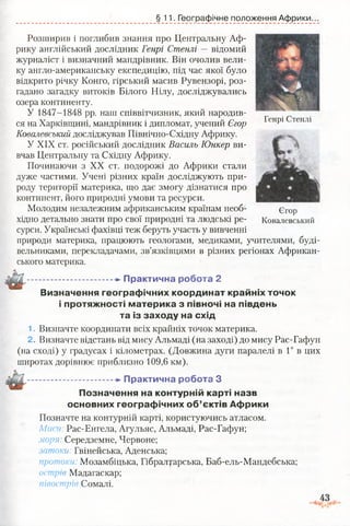 §11. Географічне положення Африки.
Генрі Стенлі
Розширив і поглибив знання про Центральну Аф­
рику англійський дослідник Генрі Стенлі — відомий
журналіст і визначний мандрівник. Він очолив вели­
ку англо-американську експедицію, під час якої було
відкрито річку Конго, гірський масив Рувензорі, роз­
гадано загадку витоків Білого Нілу, досліджувались
озера континенту.
У 1847-1848 рр. наш співвітчизник, який народив­
ся на Харківщині, мандрівник і дипломат, учений Єгор
Ковалевський досліджував Північно-Східну Африку.
У XIX ст. російський дослідник Василь Юнкер ви­
вчав Центральну та Східну Африку.
Починаючи з XX ст. подорожі до Африки стали
дуже частими. Учені різних країн досліджують при­
роду території материка, що дає змогу дізнатися про
континент, його природні умови та ресурси.
Молодим незалежним африканським країнам необ­
хідно детально знати про свої природні та людські ре­
сурси. Українські фахівці теж беруть участь у вивченні
природи материка, працюють геологами, медиками, учителями, буді­
вельниками, перекладачами, зв’язківцями в різних регіонах Африкан­
ського материка.
...................... * Практична робота 2
Визначення географічних координат крайніх точок
і протяжності материка з півночі на південь
та із заходу на схід
1. Визначте координати всіх крайніх точок материка.
2. Визначте відстань від мису Альмаді (на заході) до мису Рас-Гафун
(на сході) у градусах і кілометрах. (Довжина дуги паралелі в 1° в цих
широтах дорівнює приблизно 109,6 км).
Єгор
Ковалевський
---......... -►Практична робота З
Позначення на контурній карті назв
основних географічних об’єктів Африки
Позначте на контурній карті, користуючись атласом.
Миси: Рас-Енгела, Агульяс, Альмаді, Рас-Гафун;
моря Середземне, Червоне;
затоки: Гвінейська, Аденська;
протоки: Мозамбіцька, Гібралтарська, Баб-ель-Мандебська;
острів Мадагаскар;
півострів Сомалі.
 