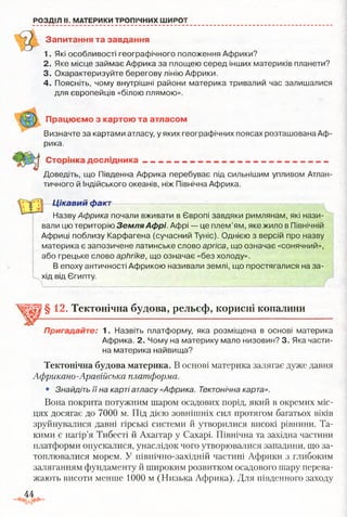 РОЗДІЛ II. МАТЕРИКИ ТРОПІЧНИХ ШИРОТ
Запитання та завдання
1. Які особливості географічного положення Африки?
2. Яке місце займає Африка за площею серед інших материків планети?
3. Охарактеризуйте берегову лінію Африки.
4. Поясніть, чому внутрішні райони материка тривалий час залишалися
для європейців «білою плямою».
Працюємо з картою та атласом
Визначте за картами атласу, у яких географічних поясах розташована Аф­
рика.
Сторінка дослідника_______________________ — ------- ----------
Доведіть, що Південна Африка перебуває під сильнішим упливом Атлан­
тичного й індійського океанів, ніж Північна Африка.
Цікавий факт
Назву Африка почали вживати в Європі завдяки римлянам, які нази­
вали цю територію ЗемляАфрі. Афрі — це плем’ям, яке жило в Північній
Африці поблизу Карфагена (сучасний Туніс). Однією з версій про назву
материка є запозичене латинське слово аргіса, що означає «сонячний»,
або грецьке слово арЬгіке, що означає «без холоду».
В епоху античності Африкою називали землі, що простягалися на за­
хід від Єгипту.
§ 12, Тектонічна будова, рельєф, корисні копалини
Пригадайте: 1. Назвіть платформу, яка розміщена в основі материка
Африка. 2. Чому на материку мало низовин? 3. Яка части­
на материка найвища?
Тектонічна будова материка. В основі материка залягає дуже давня
Африкано-Аравійська платформа.
• Знайдіть її на карті атласу «Африка. Тектонічна карта».
Вона покрита потужним шаром осадових порід, який в окремих міс­
цях досягає до 7000 м. Під дією зовнішніх сил протягом багатьох віків
зруйнувалися давні гірські системи й утворилися високі рівнини. Та­
кими є нагір’я Тибесті й Ахаггар у Сахарі. Північна та західна частини
платформи опускалися, унаслідок чого утворювалися западини, що за­
топлювалися морем. У північно-західній частині Африки з глибоким
заляганням фундаменту й широким розвитком осадового шару перева­
жають висоти менше 1000 м (Низька Африка). Для південного заходу
44
 