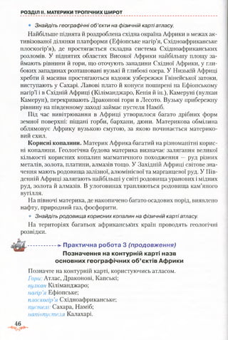 РОЗДІЛ II. МАТЕРИКИ ТРОПІЧНИХ ШИРОТ
• Знайдіть географічні об’єкти на фізичній карті атласу.
Найбільше піднята й роздроблена східна окраїна Африки в межах ак­
тивізованої ділянки платформи (Ефіопське нагір’я, Східноафриканське
плоскогір’я), де простягається складна система Східноафриканських
розломів. У піднятих областях Високої Африки найбільшу площу за­
ймають рівнини й гори, що оточують западини Східної Африки, у гли­
боких западинах розташовані вузькі й глибокі озера. У Низькій Африці
хребти й масиви простягаються вздовж узбережжя Гвінейської затоки,
виступають у Сахарі. Лавові плато й конуси поширені на Ефіопському
нагір’ї і в Східній Африці (Кіліманджаро, Кенія й ін.), Камеруні (вулкан
Камерун), перекривають Драконові гори в Лесото. Вузьку прибережну
рівнину на південному заході займає пустеля Наміб.
Під час вивітрювання в Африці утворилося багато дрібних форм
земної поверхні: піщані горби, бархани, дюни. Материкова обмілина
облямовує Африку вузькою смугою, за якою починається материко­
вий схил.
Корисні копалини. Материк Африка багатий на різноманітні корис­
ні копалини. Геологічна будова материка визначає залягання великої
кількості корисних копалин магматичного походження —руд різних
металів, золота, платини, алмазів тощо. У Західній Африці світове зна­
чення мають родовища залізної, алюмінієвої та марганцевої руд. У Пів­
денній Африці залягають найбільші у світі родовища уранових і мідних
руд, золота й алмазів. В улоговинах трапляються родовища кам’яного
вугілля.
На півночі материка, де накопичено багато осадових порід, виявлено
нафту, природний газ, фосфорити.
• Знайдіть родовища корисних копалин на фізичній карті атласу.
На територіях багатьох африканських країн проводять геологічні
розвідки.
..................П р акти чн а робота 3 (продовження)
Позначення на контурній карті назв
основних географічних об’єктів Африки
Позначте на контурній карті, користуючись атласом.
Гори: Атлас, Драконові, Капські;
вулкан Кіліманджаро;
нагір’я Ефіопське;
плоскогір’я Східноафриканське;
пустелі: Сахара, Наміб;
напівпустеля Калахарі.
46
 