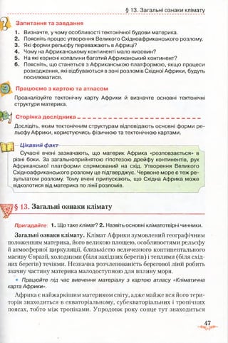 § 13. Загальні ознаки клімату
'51
Запитання та завдання
1. Визначте, у чому особливості тектонічної будови материка.
2. Поясніть процес утворення Великого Східноафриканського розлому.
3. Які форми рельєфу переважають в Африці?
4. Чому на Африканському континенті мало низовин?
5. На які корисні копалини багатий Африканський континент?
6. Поясніть, що станеться з Африканською платформою, якщо процеси
розходження, які відбуваються в зоні розломів Східної Африки, будуть
посилюватися.
Працюємо з картою та атласом
Проаналізуйте тектонічну карту Африки й визначте основні тектонічні
структури материка.
Сторінка дослідника___________________________________________
Досліде! ь, яким тектонічним структурам відповідають основні форми ре­
льєфу Африки, користуючись фізичною та тектонічною картами.
Ц  | Цікавий факт :---------------- — ^
Сучасні вчені зазначають, що материк Африка «розповзається» в
різні боки. За загальноприйнятою гіпотезою дрейфу континентів, рух
Африканської платформи спрямований на схід. Утворення Великого
Східноафриканського розлому це підтверджує. Червоне море є теж ре­
зультатом розлому. Тому вчені припускають, що Східна Африка може
відколотися від материка по лінії розломів.
У ■■■• ■■■■. !- - /
§13. Загальні ознаки клімату
Пригадайте: 1. Що таке клімат? 2. Назвіть основні кпіматотвірні чинники.
Загальні ознаки клімату. Клімат Африки зумовлений географічним
положенням материка, його великою площею, особливостями рельєфу
й атмосферної циркуляції, близькістю величезного континентального
масиву Євразії, холодними (біля західних берегів) і теплими (біля схід­
них берегів) течіями. Незначна розчленованість берегової лінії робить
значну частину материка малодоступною для впливу моря.
• Працюйте під час вивчення матеріалу з картою атласу «Кліматична
карта Африки».
Африка є найжаркішим материком світу, адже майже вся його тери­
торія знаходиться в екваторіальному, субекваторіальних і тропічних
поясах, тобто між тропіками. Упродовж року сонце тут знаходиться
47
 