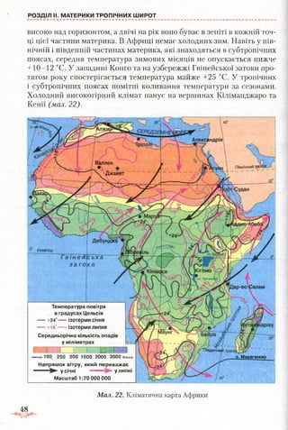 РОЗДІЛ II. МАТЕРИКИ ТРОПІЧНИХ ШИРОТ
Апександрія
Валлен
Джанет
го(За#
іар-ес^Салам
іівденниі
о. Мадагаскар
П ів н іч н и м тр
Екватор
Гві неи
зато
Температура повітря
в градусах Цельсія
+24° ІЗОТермИ СІЧНЯ
— +16°— - ізотерми липня
Середньорічна кількість опадів
у міліметрах
і... кюШм ен ш е 100 250 500 1000 2000 3000 більш е
Напрямок вітру, який переважає
у січні " у липні
Масштаб 1:70 000 000
Мал. 22. Кліматична карта Африки
високо над горизонтом, а двічі на рік воно буває в зеніті в кожній точ­
ці цієї частини материка. В Африці немає холодних зим. Навіть у пів­
нічній і південній частинах материка, які знаходяться в субтропічних
поясах, середня температура зимових місяців не опускається нижче
+ 10-12 °С. У западині Конго та на узбережжі Гвінейської затоки про­
тягом року спостерігається температура майже +25 °С. У тропічних
і субтропічних поясах помітні коливання температури за сезонами.
Холодний високогірний клімат панує на вершинах Кіліманджаро та
Кенії (мал. 22).
48
 