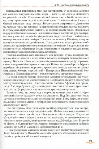 §13. Загальні ознаки клімату
Циркуляція повітряних мас над материком. У широтах Африки
над океаном панують постійні вітри — пасати, що значно впливають
на розподіл опадів. Південно-східний пасат дме з Індійського океа­
ну, тому приносить вологі повітряні маси. Північно-східний пасат з
Євразії викликає суху погоду. Вітри-пасати затримують Драконові
та Капські гори, що впливає на перерозподіл опадів: велику кількість
їх отримують прибережні райони, за горами опадів мало. Основними
циркуляційними процесами над континентом є постійний рух повітря­
них мас у вигляді пасатів із субтропічних широт до області найбільшо­
го нагрівання сонцем повітря. З квітня по липень у Північну півкулю
проникає південно-східний пасат. Проходячи над екваторіальною об­
ластю, він трансформується в екваторіальне повітря й під упливом від­
хиляючої сили обертання Землі переходить у південно-західні вітри,
які називаються екваторіальними мусонами.
Тропічні повітряні маси виникають між теплим і сухим повітрям пів-
нічно-східних пасатів і холоднішим вологим повітрям екваторіального
мусону. Вони постійно сухі, заповнені сухою масою повітря (утворюють­
ся над материком) і не приносять опадів. Клімат західних берегів Африки
перебуває під упливом морського тропічного повітря, що теж не прино­
сить опадів. Холодні морські течії —Канарська в Північній півкулі і Бен-
гельська в Південній півкулі —теж не сприяють утворенню опадів.
На сході гористі береги Південної Африки перебувають під упли­
вом вологих південно-східних пасатів Індійського океану й отримують
значну кількість опадів. Північно-східна частина Африки, що приля­
гає до Азії, перебуває під упливом сухого континентального тропічного
повітря, що формується над великими просторами пустель.
Завдяки тому, що сонце над материком знаходиться в зеніті, афри­
канський масив суходолу дуже нагрівається. Над більшою частиною
материка переважає низький атмосферний тиск. Тому вітри, як прави­
ло, дмуть з океанів. Лише в субтропіках переважають області високого
атмосферного тиску.
Над материком повітряні маси постійно нагріваються, що неспри­
ятливо позначається на розподілі опадів. Майже на всьому континенті
характерні тимчасова або постійна недостатність опадів. Посушливі
області займають в Африці дуже великі простори, за винятком еквато­
ріального поясу дощів, який простягається від Ліберії до озер Вікторія
та Ньяса. У більшій частині Африки коефіцієнт зволоження набагато
менший від 1,00. У Сахарі він наближається до 0.
Лише узбережжя материка зазнає помітного впливу морських течій.
Теплі Гвінейська та Мозамбіцька течії сприяють збільшенню кількості
опадів у прибережній частині материка.
 