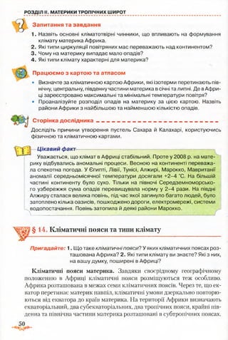РОЗДІЛ II. МАТЕРИКИ ТРОПІЧНИХ ШИРОТ
Запитання та завдання
1. Назвіть основні кліматотвірні чинники, що впливають на формування
клімату материка Африка.
2. Які типи циркуляції повітряних мас переважають над континентом?
3. Чому на материку випадає мало опадів?
4. Які типи клімату характерні для материка?
Працюємо з картою та атласом
• Визначте за кліматичною картою Африки, які ізотерми перетинають пів­
нічну, центральну, південну частини материка в січні та липні. Де вАфри­
ці зареєстровано максимальні та мінімальні температури повітря?
• Проаналізуйте розподіл опадів на материку за цією картою. Назвіть
райони Африки з найбільшою та найменшою кількістю опадів.
Сторінка дослідника________ ____________________ _______
Дослідіть причини утворення пустель Сахара й Калахарі, користуючись
фізичною та кліматичною картами.
Цікавий факт—— —.— —- ~■
Уважається, що клімат в Африці стабільний. Проте у 2008 р. на мате­
рику відбувались аномальні процеси. Весною на континенті переважа­
ла спекотна погода. У Єгипті, Лівії, Тунісі, Алжирі, Марокко, Мавританії
аномалії середньомісячної температури досягали +2-4 °С. На більшій
частині континенту було сухо. Тільки на півночі Середземноморсько­
го узбережжя сума опадів перевищувала норму у 2-4 рази. На півдні
Алжиру сталася велика повінь, під час якої загинуло багато людей, було
затоплено кілька оазисів, пошкоджено дороги, електромережі, системи
водопостачання. Повінь затопила й деякі райони Марокко.
 •— ___/
§14. Кліматичні пояси та типи клімату
Пригадайте: 1. Що таке кліматичні пояси? У яких кліматичних поясах роз­
ташована Африка? 2. Які типи клімату ви знаєте? Які з них,
на вашу думку, поширені в Африці?
Кліматичні пояси материка. Завдяки своєрідному географічному
положенню в Африці кліматичні пояси розміщуються теж особливо.
Африка розташована в межах семи кліматичних поясів. Через те, що ек­
ватор перетинає материк навпіл, кліматичні умови дзеркально повторю­
ються від екватора до країв материка. На території Африки визначають
екваторіальний, два субекваторіальних, два тропічних пояси, крайні пів­
денна та північна частини материка розташовані в субтропічних поясах.
 