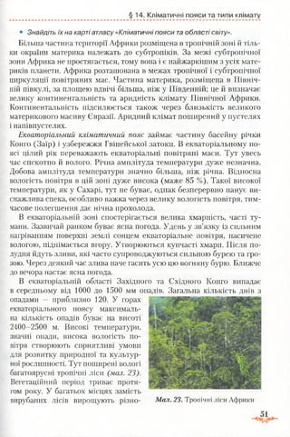 §14. Кліматичні пояси та типи клімату
• Знайдіть їх на карті атласу «Кліматичні пояси таобласті світу».
Більша частина території Африки розміщена в тропічній зоні й тіль­
ки окраїни материка належать до субтропіків. За межі субтропічної
зони Африка не простягається, тому вона і є найжаркішим з усіх мате­
риків планети. Африка розташована в межах тропічної і субтропічної
циркуляції повітряних мас. Частина материка, розміщена в Північ­
ній півкулі, за площею вдвічі більша, ніж у Південній; це й визначає
велику континентальність та аридність клімату Північної Африки.
Континентальність підсилюється також через близькість великого
материкового масиву Євразії. Аридний клімат поширений у пустелях
і напівпустелях.
Екваторіальний кліматичний пояс займає частину басейну річки
Конго (Заїр) і узбережжя Гвінейської затоки. В екваторіальному по­
ясі цілий рік переважають екваторіальні повітряні маси. Тут увесь
час спекотно й волого. Річна амплітуда температури дуже незначна.
Добова амплітуда температури значно більша, ніж річна. Відносна
вологість повітря в цій зоні дуже висока (маже 85 %). Такої високої
температури, як у Сахарі, тут не буває, однак безперервно панує ви­
снажлива спека, особливо важка через велику вологість повітря, тим­
часове полегшення дає нічна прохолода.
В екваторіальній зоні спостерігається велика хмарність, часті ту­
мани. Зазвичай ранком буває ясна погода. Удень у зв’язку із сильним
нагріванням поверхні землі сонцем екваторіальне повітря, насичене
вологою, піднімається вгору. Утворюються купчасті хмари. Після по­
лудня йдуть зливи, які часто супроводжуються сильною бурею та гро­
зою. Через деякий час злива наче гасить усю цю вогняну бурю. Ближче
до вечора настає ясна погода.
В екваторіальній області Західного та Східного Конго випадає
в середньому від 1000 до 1500 мм опадів. Загальна кількість днів з
опадами — приблизно 120. У горах
екваторіального поясу максималь­
на кількість опадів буває на висоті
2400-2500 м. Високі температури,
значні опади, висока вологість по­
вітря створюють сприятливі умови
для розвитку природної та культур­
ної рослинності. Тут поширені вологі
багатоярусні тропічні ліси (мал. 23).
Вегетаційний період триває протя­
гом року. У багатьох місцях замість
вирубаних лісів вирощують різно- Мал. 23. Тропічні ліси Африки
 