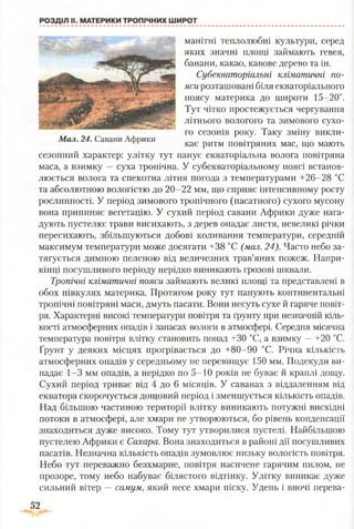 'їшш
Мал. 24. Савани Африки
манітні теплолюбні культури, серед
яких значні площі займають гевея,
банани, какао, кавове дерево та ін.
Субекваторіальні кліматичні по­
яси розташовані біля екваторіального
поясу материка до широти 15-20°.
Тут чітко простежується чергування
літнього вологого та зимового сухо­
го сезонів року. Таку зміну викли­
кає ритм повітряних мас, що мають
сезонний характер: улітку тут панує екваторіальна волога повітряна
маса, а взимку —суха тропічна. У субекваторіальному поясі встанов­
люється волога та спекотна літня погода з температурами +26-28 °С
та абсолютною вологістю до 20-22 мм, що сприяє інтенсивному росту
рослинності. У період зимового тропічного (пасатного) сухого мусону
вона припиняє вегетацію. У сухий період савани Африки дуже нага­
дують пустелю: трави висихають, з дерев опадає листя, невеликі річки
пересихають, збільшуються добові коливання температури, середній
максимум температури може досягати +38 °С (мал. 24). Часто небо за­
тягується димною пеленою від величезних трав’яних пожеж. Напри­
кінці посушливого періоду нерідко виникають грозові шквали.
Тропічні кліматичні пояси займають великі площі та представлені в
обох півкулях материка. Протягом року тут панують континентальні
тропічні повітряні маси, дмуть пасати. Вони несуть сухе й гаряче повіт­
ря. Характерні високі температури повітря та ґрунту при незначній кіль­
кості атмосферних опадів і запасах вологи в атмосфері. Середня місячна
температура повітря влітку становить понад +30 °С, а взимку —+20 °С.
Ґрунт у деяких місцях прогрівається до +80-90 °С. Річна кількість
атмосферних опадів у середньому не перевищує 150 мм. Подекуди ви­
падає 1-3 мм опадів, а нерідко по 5-10 років не буває й краплі дощу.
Сухий період триває від 4 до 6 місяців. У саванах з віддаленням від
екватора скорочується дощовий період і зменшується кількість опадів.
Над більшою частиною території влітку виникають потужні висхідні
потоки в атмосфері, але хмари не утворюються, бо рівень конденсації
знаходиться дуже високо. Тому тут утворилися пустелі. Найбільшою
пустелею Африки є Сахара. Вона знаходиться в районі дії посушливих
пасатів. Незначна кількість опадів зумовлює низьку вологість повітря.
Небо тут переважно безхмарне, повітря насичене гарячим пилом, не
прозоре, тому небо набуває білястого відтінку. Улітку виникає дуже
сильний вітер —самум, який несе хмари піску. Удень і вночі перева-
52
 