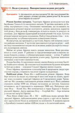 §15. Води суходолу..
§ 15. Води суходолу. Використання водних ресурсів
Пригадайте: 1. Що відносять до вод суходолу? 2. Що таке річковий ба­
сейн, вододіл, річкова система, режим річки? 3. Які великі
річки Африки ви знаєте?
Річкові басейни материка. Територія Африки розподіляється між
басейнами Тихого й Атлантичного океанів. Її третина належить до ба­
сейну внутрішнього стоку. Основними чинниками, що впливають на
формування річкової мережі континенту, режим, живлення, характер
течії річок, є його рельєф, температура, кількість опадів, їх розподіл за
сезонами. Для Африки характерний великий річний стік води. Густота
річкової мережі материка неоднакова. Найгустіша річкова сітка —в ек­
ваторіальному та субекваторіальних кліматичних поясах.
Великі річки, що протікають у пустелях, беруть свій початок у воло­
гих районах материка. У пустелях трапляються сухі русла річок —ваді,
які іноді наповнюються водою після великих дощів (на карті їх показу­
ють пунктирною лінією).
Майже всі річки Африки мають дощове живлення. Вони розлива­
ються в сезон дощів. У районах із середземноморським кліматом па-
водки бувають узимку, у субекваторіальних поясах —улітку. У районі
екватора річки повноводні протягом усього року. Ґрунтове живлення
переважає в пустелях і напівпустелях.
Площа басейну Атлантичного океану значно більша за площу басей­
ну Індійського океану. Це пояснюється геологічною будовою материка
та його рельєфом —поверхня Східної Африки значно піднята.
Річки Африки, протікаючи плоскогір’ями й прорізаючи тверді кри­
сталічні породи, утворюють численні пороги та водоспади.
Найбільші річки. Річка Ніл є найбільшою річкою Африки. Вона
бере початок на півдні від екватора й несе свої води на північ, проті­
кає через половину території Африки до Середземного моря. Трива­
лий час Ніл уважався найдовшою річкою земної кулі. Його довжина
становить майже 6700 км. (Однак експедиція до витоків Амазонки
встановила, що її протяжність перевищує 7000 км). Найдовша при­
тока Нілу — Білий Ніл. Він починається в горах Бурунді в Еквато­
ріальній Африці. Друга притока Нілу —Голубий Ніл —бере початок
у скелястих нагір’ях Ефіопії.
Річка Конго (Заїр) (мол. 28, с. 56) — найбільша водна артерія Цен­
тральної Африки, найповноводніша річка (друга у світі після Амазон­
ки) і друга (після Нілу) за довжиною на континенті. Її довжина (разом
з Луалабою) становить майже 4320 км упадає в Атлантичний океан.
 
