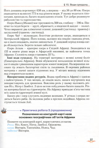 Його довжина перевищує 650 км, а ширина —від 50 до 80 км. Озеро
знаходиться на висоті 773 м над рівнем моря. У ньому водяться гіпо­
потами, крокодили, багато водоплавних птахів. Тут добре розвинуте
риболовство та пароплавство.
Озеро Ньяса (Малаві) має протяжність 560 км, глибину —706 м. Пів­
нічні та східні береги —круті, обривчасті, а південні й західні —пологі.
Чітко виражені два кліматичні сезони: дощовий (листопад-травень) і
засушливий (травень-листопад).
Озеро Чад — мілководне, безстічне реліктове озеро, знаходиться в
Центральній Африці. Його площа, залежно від опадів і паводка річок,
що в нього впадають, значно змінюється. У дощовий період площа озе­
ра збільшується. Береги сильно заболочені.
Озеро Ассаль — кратерне озеро в Східній Африці. Знаходиться на
155 м нижче рівня моря в Афарській низовині, це найнижча точка
Африки. Солоність озера становить 35 %о.
Інші води суходолу. На території материка є великі площі боліт
(Екваторіальна Африка). Вони обумовлені випаданням великої кіль­
кості опадів і рівнинним характером земної поверхні. На вершинах ви­
соких гір лежать багаторічні сніги та льодовики. В окремих районах
материка є значні запаси підземних вод. У місцях виходу підземних
вод утворюються оазиси.
Використання водних ресурсів. Водна проблема в Африці є однією
з найгостріших. У тих місцях, де опадів мало, запаси внутрішніх вод
використовують для зрошення. Важлива роль у цьому належить річ­
кам Ніл, Нігер і Замбезі. З цією метою побудовано багато каналів. Річ­
ки материка багаті на гідроенергію. На Африку припадає п’ята частина
всіх запасів гідроенергії земної кулі.
Багато рік і озер слугують водними шляхами. У річках і озерах во­
диться багато риби. За виловом риби в прісних водоймах Африка по­
ступається тільки Азії.
.................-►Практична робота 3 (продовж ення)
Позначення на контурній карті назв
основних географічних об’єктів Африки
Позначте на контурній карті, користуючись атласом.
Річки Ніл, Конго, Нігер, Замбезі, Оранжева;
озера. Вікторія, Танганьїка, Ньяса, Чад;
водоспас Вікторія.
§ 15. Води суходолу...
 
