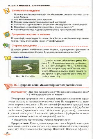 РОЗДІЛ II. МАТЕРИКИ ТРОПІЧНИХ ШИРОТ
Запитання та завдання
1. Поясніть нерівномірний поділ між басейнами океанів території мате­
рика Африка.
2. Яке живлення мають річки Африки?
3. Як на річкову мережу впливає рельєф материка?
4. Чому озера групи Великих Африканських озер досить глибоководні?
5. Як населення використовує внутрішні води континенту?
6. Чому береги озера Чад на карті позначено пунктирними лініями?
П рацю єм о з картою та атласом
Проаналізуйте конфігурацію долин річок Африки за фізичною картою ма­
терика. Чому річки мають незвичну конфігурацію?
С торінка д осл ід ни ка
Дослідіть режим найбільших річок Африки, користуючись фізичною та
кліматичною картами Африки. Як упливає клімат на режим річок?
Цікавий факт
Давні єгиптяни обожнювали річку Ніл
(мал. 31). Вони приносили жертви й співа­
ли на її честь священні гімни. На північ від
Каїра Ніл утворює одну з найбільших дельт
у світі. Збагачена мулом земля давала по
два врожаї на рік, забезпечуючи їжею жи-
Мал. 31. Річка Ніл телів долини Нілу.
§ 16. Природні зони. Закономірності їх розміщення
Пригадайте: 1. Що таке природна зона? Які ви знаєте природні зони?
3. У якій природній зоні ви живете?
Поширення природних зон в Африці зумовлене рівнинним харак­
тером рельєфу та географічним положенням. На материку чітко вира­
жена широтна зональність. На континенті формуються природні зони
екваторіального (вологих вічнозелених екваторіальних лісів), субеква­
торіального (перемінно-вологих лісів, саван і рідколісся), тропічного
(тропічні напівпустелі й пустелі) і субтропічного (субтропічних твер-
долистих вічнозелених лісів і чагарників) поясів.
• Працюємо з картою атласу «Африка. Природні зони».
Природні зони. Розташування природних зон в Африці є симетрич­
ним: по обидва боки від екватора зони закономірно змінюють одна одну
(мал. 32). Проте в зональній структурі Північної і Південної Африки є
58
 