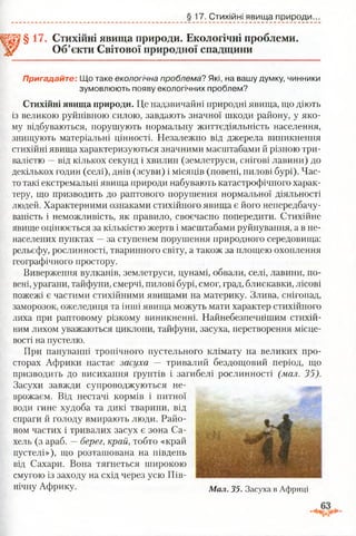 §17. Стихійні явища природи.
§ 17. Стихійні явища природи. Екологічні проблеми.
Об’єкти Світової природної спадщини
Пригадайте: Що таке екологічна проблема? Які, на вашу думку, чинники
зумовлюють появу екологічних проблем?
Стихійні явища природи. Це надзвичайні природні явища, що діють
із великою руйнівною силою, завдають значної шкоди району, у яко­
му відбуваються, порушують нормальну життєдіяльність населення,
знищують матеріальні цінності. Незалежно від джерела виникнення
стихійні явища характеризуються значними масштабами й різною три­
валістю —від кількох секунд і хвилин (землетруси, снігові лавини) до
декількох годин (селі), днів (зсуви) і місяців (повені, пилові бурі). Час­
то такі екстремальні явища природи набувають катастрофічного харак­
теру, що призводить до раптового порушення нормальної діяльності
людей. Характерними ознаками стихійного явища є його непередбачу-
ваність і неможливість, як правило, своєчасно попередити. Стихійне
явище оцінюється за кількістю жертв і масштабами руйнування, а в не-
населених пунктах —за ступенем порушення природного середовища:
рельєфу, рослинності, тваринного світу, а також за площею охоплення
географічного простору.
Виверження вулканів, землетруси, цунамі, обвали, селі, лавини, по­
вені, урагани, тайфуни, смерчі, пилові бурі, смог, град, блискавки, лісові
пожежі є частими стихійними явищами на материку. Злива, снігопад,
заморозок, ожеледиця та інші явища можуть мати характер стихійного
лиха при раптовому різкому виникненні. Найнебезпечнішим стихій­
ним лихом уважаються циклони, тайфуни, засуха, перетворення місце­
вості на пустелю.
При пануванні тропічного пустельного клімату на великих про­
сторах Африки настає засуха — тривалий бездощовий період, що
призводить до висихання ґрунтів і загибелі рослинності (мал. 35).
Засухи завжди супроводжуються не­
врожаєм. Від нестачі кормів і питної
води гине худоба та дикі тварини, від
спраги й голоду вмирають люди. Райо­
ном частих і тривалих засух є зона Са-
хель (з араб. —берег, край, тобто «край
пустелі»), що розташована на південь
від Сахари. Вона тягнеться широкою
смугою із заходу на схід через усю Пів­
нічну Африку. Мал 35 Засуха в Африці
 