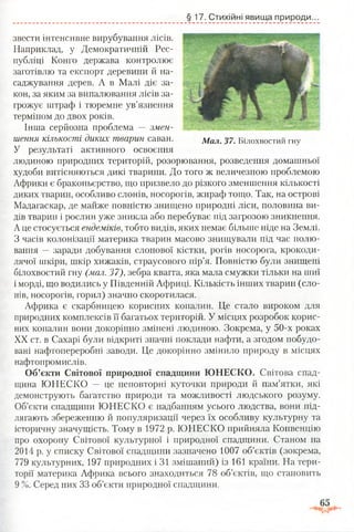 §17. Стихійні явища природи.
звести інтенсивне вирубування лісів.
Наприклад, у Демократичній Рес­
публіці Конго держава контролює
заготівлю та експорт деревини й на­
саджування дерев. А в Малі діє за­
кон, за яким за випалювання лісів за­
грожує штраф і тюремне ув’язнення
терміном до двох років.
Інша серйозна проблема — змен­
шення кількості диких тварин саван.
У результаті активного освоєння
людиною природних територій, розорювання, розведення домашньої
худоби витісняються дикі тварини. До того ж величезною проблемою
Африки є браконьєрство, що призвело до різкого зменшення кількості
диких тварин, особливо слонів, носорогів, жираф тощо. Так, на острові
Мадагаскар, де майже повністю знищено природні ліси, половина ви­
дів тварин і рослин уже зникла або перебуває під загрозою зникнення.
Аце стосується ендеміків,тобто видів, яких немає більше ніде на Землі.
З часів колонізації материка тварин масово знищували під час полю­
вання —■заради добування слонової кістки, рогів носорога, крокоди­
лячої шкіри, шкір хижаків, страусового пір’я. Повністю були знищені
білохвостий гну (мал. 37), зебра квагга, яка мала смужки тільки на шиї
і морді, що водились у Південній Африці. Кількість інших тварин (сло­
нів, носорогів, горил) значно скоротилася.
Африка є скарбницею корисних копалин. Це стало вироком для
природних комплексів її багатьох територій. У місцях розробок корис­
них копалин вони докорінно змінені людиною. Зокрема, у 50-х роках
XX ст. в Сахарі були відкриті значні поклади нафти, а згодом побудо­
вані нафтопереробні заводи. Це докорінно змінило природу в місцях
нафтопромислів.
Об’єкти Світової природної спадщини ЮНЕСКО. Світова спад­
щина ЮНЕСКО — це неповторні куточки природи й пам’ятки, які
демонструють багатство природи та можливості людського розуму.
Об’єкти спадщини ЮНЕСКО є надбанням усього людства, вони під­
лягають збереженню й популяризації через їх особливу культурну та
історичну значущість. Тому в 1972 р. ЮНЕСКО прийняла Конвенцію
про охорону Світової культурної і природної спадщини. Станом на
2014 р. у списку Світової спадщини зазначено 1007 об’єктів (зокрема,
779 культурних, 197 природних і 31 змішаний) із 161 країни. На тери­
торії материка Африка всього знаходиться 78 об’єктів, що становить
9 %. Серед них 33 об’єкти природної спадщини.
Мал. 37. Білохвостий гну
 