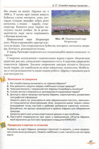 §17. Стихійні явища природи.
Мал. 40. Національний парк
Нгоронгоро
Він виник на півдні Африки ще в
1898 р. У цьому краї савани живуть
буйволи, слони, носороги, леви, лео­
парди, гепарди, жирафи, зебри, різні
антилопи, з птахів — марабу, птах-
секретар. Кожного виду тварин на­
лічують тисячі особин. За їх різно­
манітністю парк часто порівнюють
з Ноєвим ковчегом.
Національний парк Нгоронгоро
(мал. 40) розташований у кратері згас­
лого вулкана. Там охороняються буйволи, носороги, антилопи, жира­
фи, бегемоти, різноманітні птахи.
У парку Рувензорі охороняються людиноподібні мавпи шимпанзе та
горили.
Створення заповідників і національних парків сприяє збереженню
рідкісних рослин, унікального тваринного світу й окремих природних
комплексів Африки. Завдяки охоронним заходам кількість багатьох
видів тварин, що перебували на межі зникнення, відновлена. Найбіль­
ша у світі різноманітність видів тварин робить Африку справжнім раєм
для екотуристів.
Запитання та завдання
1. Які стихійні явища виникають на теренах Африки?
2. Яка діяльність людини завдає найбільшої шкоди природі?
3. Чому рослинність і тваринний світ Африки потребують охорони?
4. З якою метою створюються заповідники й національні парки?
5. Дослідіть зміни природи материка Африка, користуючись джерелами
географічної інформації.
Зверніть увагу на: розширення меж африканських пустель, зменшен­
ня площ вологих екваторіальних лісів, знищення диких тварин саван;
розширення площ кар’єрів у районах добування корисних копалин.
Дізнайтеся, які заходи проводяться в країнах Африки для збереження
природи.
Запропонуйте свої шляхи розв’язання деяких із цих проблем.
6. Підготуйте повідомлення про один з найвідоміших об’єктів Африки,
який віднесено до Світової природної спадщини ЮНЕСКО.
Працюємо з картою та атласом
Знайдіть на карті Африки заповідні території та вкажіть, у яких природ­
них зонах вони розміщені. Назвіть найбільші з них і нанесіть на контурну
карту.
 