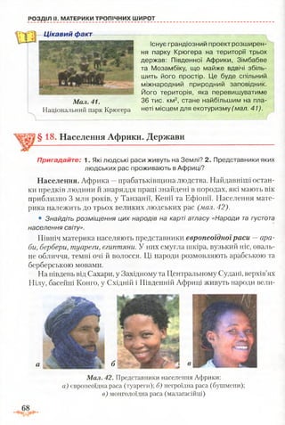 І
Існує грандюзнии проект розширен­
ня парку Крюгера на території трьох
держав: Південної Африки, Зімбабве
та Мозамбіку, що майже вдвічі збіль­
шить його простір. Це буде спільний
міжнародний природний заповідник.
Його територія, яка перевищуватиме
36 тис. км2, стане найбільшим на пла­
неті місцем для екотуризму (мал. 41).
РОЗДІЛ II. МАТЕРИКИ ТРОПІЧНИХ ШИРОТ
§18. Населення Африки. Держави
Пригадайте; 1. Які людські раси живуть на Землі? 2. Представники яких
людських рас проживають в Африці?
Населення. Африка —прабатьківщина людства. Найдавніші остан­
ки предків людини й знаряддя праці знайдені в породах, які мають вік
приблизно 3 млн років, у Танзанії, Кенії та Ефіопії. Населення мате­
рика належить до трьох великих людських рас (мал. 42).
• Знайдіть розміщення цих народів на карті атласу «Народи та густота
населення світу».
Північ материка населяють представники європеоїдноїраси —ара­
би, бербери, туареги, єгиптяни. У них смугла шкіра, вузький ніс, оваль­
не обличчя, темні очі й волосся. Ці народи розмовляють арабською та
берберською мовами.
На південь від Сахари, у Західному та Центральному Судані, верхів’ях
Нілу, басейні Конго, у Східній і Південній Африці живуть народи вели­
а б
Цікавий факт
Мал. 41.
Національний парк Крюгера
Мал. 42. Представники населення Африки:
а) європеоїдна раса (туареги); б) негроїдна раса (бушмени);
в) монголоїдна раса (малагасійці)
 